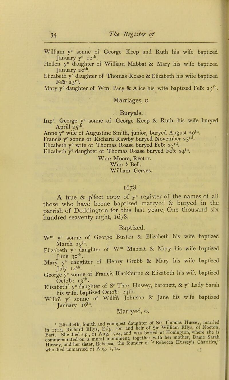 William y sonne of George Keep and Ruth his wife baptized January y^ la*^. Hellen y* daughter of William Mabbat & Mary his wife baptized January 20*''. Elizabetli y® daughter of Thomas Roase & Elizabeth his wife baptized Feb: ^i^^. Mary y° daughter of Wm. Pacy & Alice his wife baptized Feb: 25*^''. Marriages, o. Buryals. Inp^ George y® sonne of George Keep & Ruth his wife buryed Aprill 1^^. Anne y® wife of Augustine Smith, junior, buryed August 29''''. Francis y* sonne of Richard Rawby buryed November 23''. Elizabeth y wife of Thomas Roase buryed Feb: 23''^. Elizabeth y^ daughter of Thomas Roase buryed Feb: 24', Wm: Moore, Rector. Wm: ^ Bell. William Gerves. 1678. A true & p'fect copy of y« register of the names of all those who have beene baptized marryed & buryed in the parrish of Doddington for this last yeare, One thousand six hundred seaventy eight, 1678. Baptized. W y'^ Sonne of George Bustan & Elizabeth his wife baptized March 29*'*. Elizabeth y daughter of W Mabbat & Mary his wife bnptized June 30*^. Mary y^ daughter of Henry Grubb & Mary his wife baptized July 14^ George y^ sonne of Francis Blackburne & Elizabeth his wifs baptized Octob: 13*^. T ^ n , Elizabeth 1 y« daughter of S Tho: Hussey, baronett, & y'' Lady Sarah his wife, baptized Octob: 24th. Willfn y*^ sonne of Willm Johnson & Jane his wife baptized January iS*-'*. Marryed, o. J Elizabeth, fourth and youngest daughter of Sir Thomas Hussey, married in 1714, Richard EUys, Esq., son and heir of Sir Wilham Ellys, of Nocton, Bart' She died s.p., 11 Aug, 1724, and was buried at Homng on, where she is commemorated on a mural monument, together with her mother, Dame Sarah Hussey, and her sister, llebecca, the founder of  Rebecca Hussey's Chanties, who died unraarned 21 Aug. 1714.