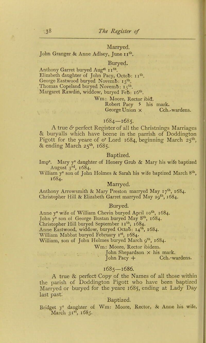 Marryed. John Granger & Anne Adlsey, June ii*. Buryed. Anthony Garret buryed Aug'' 11'''*. Elizabeth daughter of John Pacy, Octob: George Eastwood buryed Novemb: 13''''. Thomas Copeland buryed Novemb: 15^. Margaret Rawdin, widdow, buryed Fet: 16. Wm: Moore, Rector ibia. Robert Pacy ^ his mark. George Union x Cch.-wardens. 1684— 1685. A true & perfect Register of all the Christnings Marriages & buryalls which have beene in the parrish of Doddington Pigott for the yeare of o^ Lord 1684, beginning March as**, & ending March 25'^ 1685. Baptized. Imp'. Mary y^ daughter of Henery Grub & Mary his wife baptized August 3'''', 1684, William y® son of John Holmes & Sarah his wife baptized March S'*, 1684. Marryed. Anthony Arrowsmith & Mary Preston marryed May ly, 1684. Christopher Hill & Elizabeth Garret marryed May 29''', 1684. Buryed. Anne y® wife of William Chevin buryed April lo''^, 1684. John y° son of George Bustan buryed May S**, 1684. Christopher Hill buryed September 11', 1684. Anne Eastwood, widdow, buryed OctoB: 14'''^, 1684. William Mabbat buryed February i'', 1684. William, son of John Holmes buryed March g^'^, 1684. Wm: Moore, Rector ibidem. John Shepardson X his mark. John Pacy 4- Cch.-wardens. 1685— 1686. A true & perfect Copy of the Names of all those within the parish of Doddington Pigott who have been baptized Marryed or buryed for the yeare 1685, ending at Lady Day last past. Baptized. Bridget y^ daughter of Wm: Moore, Rector, & Anne his wife, March 31'S 1685.