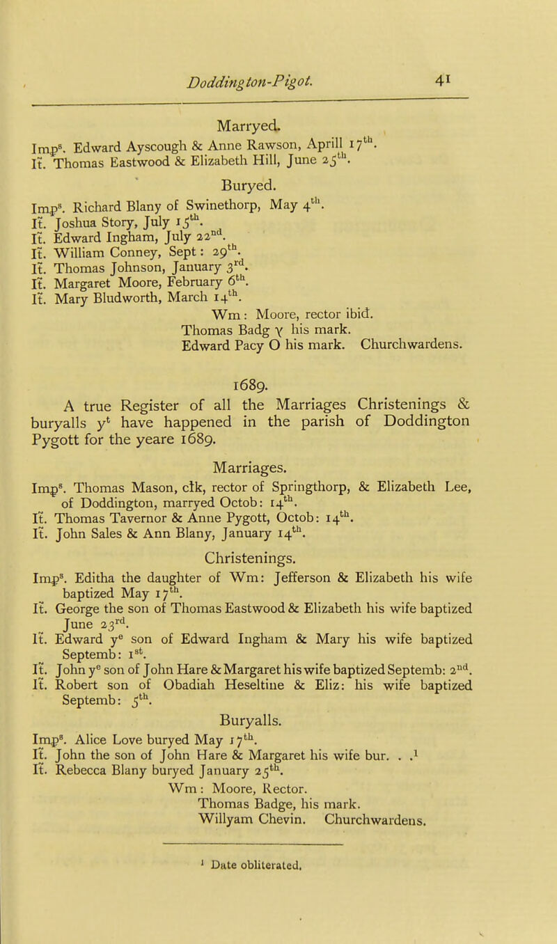 Marryed. Imp'. Edward Ayscough & Anne Rawson, Aprill if^. It. Thomas Eastwood & Elizabeth Hill, June 25'. Buryed. Imf)'. Richard Blany of Swinethorp, May 4'. It. Joshua Story, July It. Edward Ingham, July 22°^. It. William Conney, Sept: 29*''. It. Thomas Johnson, January 3'^'^. It. Margaret Moore, February 6^. It. Mary Bludworth, March 14''''. Wm : Moore, rector ibid. Thomas Badg y his mark. Edward Pacy O his mark. Churchwardens, 1689. A true Register of all the Marriages Christenings & buryalls y' have happened in the parish of Doddington Pygott for the yeare 1689. Marriages. Imp^. Thomas Mason, elk, rector of Springthorp, & Elizabeth Lee, of Doddington, marryed Octob: 14'''^. It. Thomas Tavernor & Anne Pygott, Octob: 14. It. John Sales & Ann Blany, January 14*''. Christenings. Imp'. Editha the daughter of Wm: Jefferson & Elizabeth his wife baptized May 17. It. George the son of Thomas Eastwood & Elizabeth his wife baptized June 23'''. It. Edward y^ son of Edward Ingham & Mary his wife baptized Septemb: i^'. It. John y® son of John Hare & Margaret his wife baptized Septemb: 2^. It. Robert son of Obadiah Heseltine & Eliz: his wife baptized Septemb: 5^. Buryalls. Imf)'. Alice Love buryed May 17'''^. It. John the son of John Hare & Margaret his wife bur. . It. Rebecca Blany buryed January 25**^. Wm: Moore, Rector. Thomas Badge, his mark. Willyam Chevin. Churchwardens. Date obliterated,