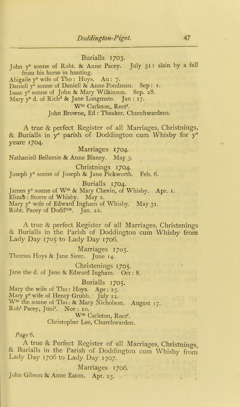 Burialls 1703. John Sonne of Robt. & Anne Pacey. July 31: slain by a fall from his horse in hunting. Abigaile y wife of Tho : Hoys. Au : 7. Daniell y* sonne of Daniell & Anne Pondman. Sep : i. Isaac y sonne of John & Mary Wilkinson. Sep. 28. Mary y* d. of Rich'' & Jane Longmate. Jan 117. Wn» Carleton, Reef. John Browne, Ed : Theaker. Churchwardens. A true & perfect Register of all Marriages, Christnings, & Burialls in y parish of Doddington cum Whisby for y* yeare 1704. Marriages 1704. Nathaniell Bellamie & Anne Blaney. May 3. Christnings 1704. Joseph y® sonne of Joseph & Jane Pickworth. Feb. 6. Burialls 1704. James y® sonne of W™ & Mary Chevin, of Whisby. Apr. i. Elizab : Storre of Whisby. May 2. Mary y® wife of Edward Ingham of Whisby. May 31. Robt. Pacey of Dodd'°. Jan. 22. A true & perfect Register of all Marriages, Christenings & Burialls in the Parish of Doddington cum Whisby from Lady Day 1705 to Lady Day 1706. Marriages 1705. Thomas Hoys & Jane Sicer. June 14. Christenings 1705. Jane the d. of Jane & Edward Ingham. Oct: 8. Burialls 1705. Mary the wife of Tho : Hoys. Apr: 25. Mary y« wife of Henry Grabb. July 12. W the Sonne of Tho: & Mary Nicholson. August 1 7. Rob* Pacey, Juni'. Nov : 10. W Carleton, Rect^ Christopher Lee, Churchwarden. Page 6. A true & Perfect Register of all Marriages, Christnings, & Burialls in the Parish of Doddington cum Whisby from' Lady Day 1706 to Lady Day 1707. Marriages 1706. John Gibson & Anne Eaton. Apr. 25. .