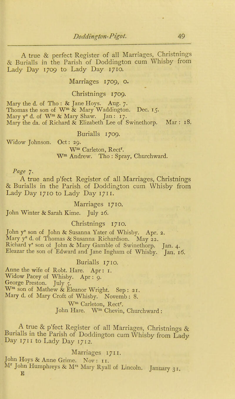 A true & perfect Register of all Marria^res, Christninp^s & Burialls in the Parish of Doddington cum Whisby from Lady Day 1709 to Lady Day 1710. Marriages 1709, o. Christnings 1709. Mary the d. of Tho : & Jane Hoys. Aug. 7. Thomas the son of W™ & Mary Waddington. Dec. i Mary y d. of W & Mary Shaw. Jan : 17. Mary the da, of Richard & Elizabeth Lee of Swinethorp. Mar : 18. Burialls 1709. Widow Johnson. Oct: 29. W' Carleton, Reef. Andrew. Tho : Spray, Churchward. Page 7. A true and p'fect Register of all Marriages, Christnings & Burialls in the Parish of Doddington cum Whisby from Lady Day 1710 to Lady Day 1711, Marriages 1710. John Winter & Sarah Kime. July 26. Christnings 1710. John y^ son of John & Susanna Yater of Whisby. Apr. 2. Mary y® d. of Thomas & Susanna Richardson. May 22. Richard y' son ot John & Mary Gamble of Swinethorp. Jan. 4. Eleazar the son of Edward and Jane Ingham of Whisby. Jan. 16. Burialls 1710. Anne the wife of Robt. Hare. Apr : i. Widow Pacey of Whisby. Apr : 9. George Preston. July 5. W™ son of Mathew & Eleanor Wright. Sep : 21. Mary d. of Mary Croft of Whisby. Novemb : 8. W Carleton, Rect^ John Hare. Chevin, Churchward: A true & p'fect Register of all Marriages, Christnings & Burialls in the Parish of Doddington cum Whisby from Lady Day 1711 to Lady Day 1712. Marriages 1711. John Hoys & Anne Grime. Nov : 11. M-^ John tlumphreys & M Mary Ryall of Lincoln. Januaiy 31.