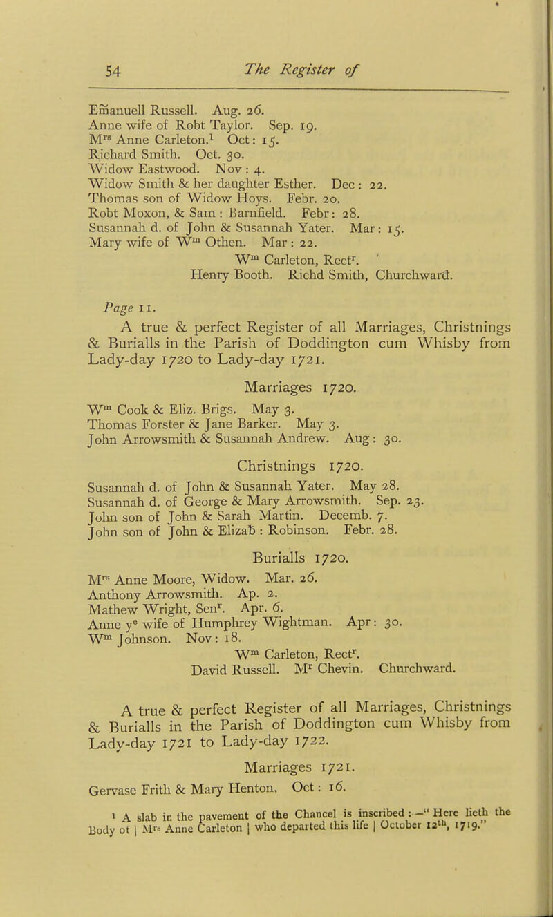 Emanuell Russell. Aug. 26. Anne wife of Robt Taylor. Sep. 19. Anne Carleton.^ Oct: 15. Richard Smith. Oct. 30. Widow Eastwood. Nov : 4. Widow Smith & her daughter Esther. Dec : 22. Thomas son of Widow Hoys. Febr. 20. Robt Moxon, & Sam : Harnfield. Febr: 28. Susannah d. of John & Susannah Yater. Mar: 15. Mary wife of W Othen. Mar : 22. W Carleton, Reef. ' Heniy Booth. Richd Smith, Churchward. Page II. A true & perfect Register of all Marriages, Christnings & Burialls in the Parish of Doddington cum Whisby from Lady-day 1720 to Lady-day 1721. Marriages 1720. Cook & KHz. Brigs. May 3. Thomas Forster & Jane Barker. May 3. John Arrowsmith & Susannah Andrew. Aug: 30. Christnings 1720. Susannah d. of John & Susannah Yater. May 28. Susannah d. of George & Mary Arrowsmith. Sep. 23. Jolan son of John & Sarah Martin. Decemb. 7. John son of John & Elizab : Robinson. Febr. 28. Burialls 1720. M^ Anne Moore, Widow. Mar. 26. Anthony Arrowsmith. Ap. 2. Mathew Wright, Sen'^. Apr. 6. Anne y' wife of Humplirey Wightman. Apr: 30. W Johnson. Nov: 18. W™ Carleton, Reef. David Russell. M^ Chevin. Churchward. A true & perfect Register of all Marriages, Christnings & Burialls in the Parish of Doddington cum Whisby from Lady-day 1721 to Lady-day 1722. Marriages 1721. Gervase Frith & Maiy Henton. Oct: 16. 1 A slab in the pavement of the Chancel is inscribed :- Here lieth the Body of I M-' Anne Carleton \ who departed this life | October 12!, 1719.