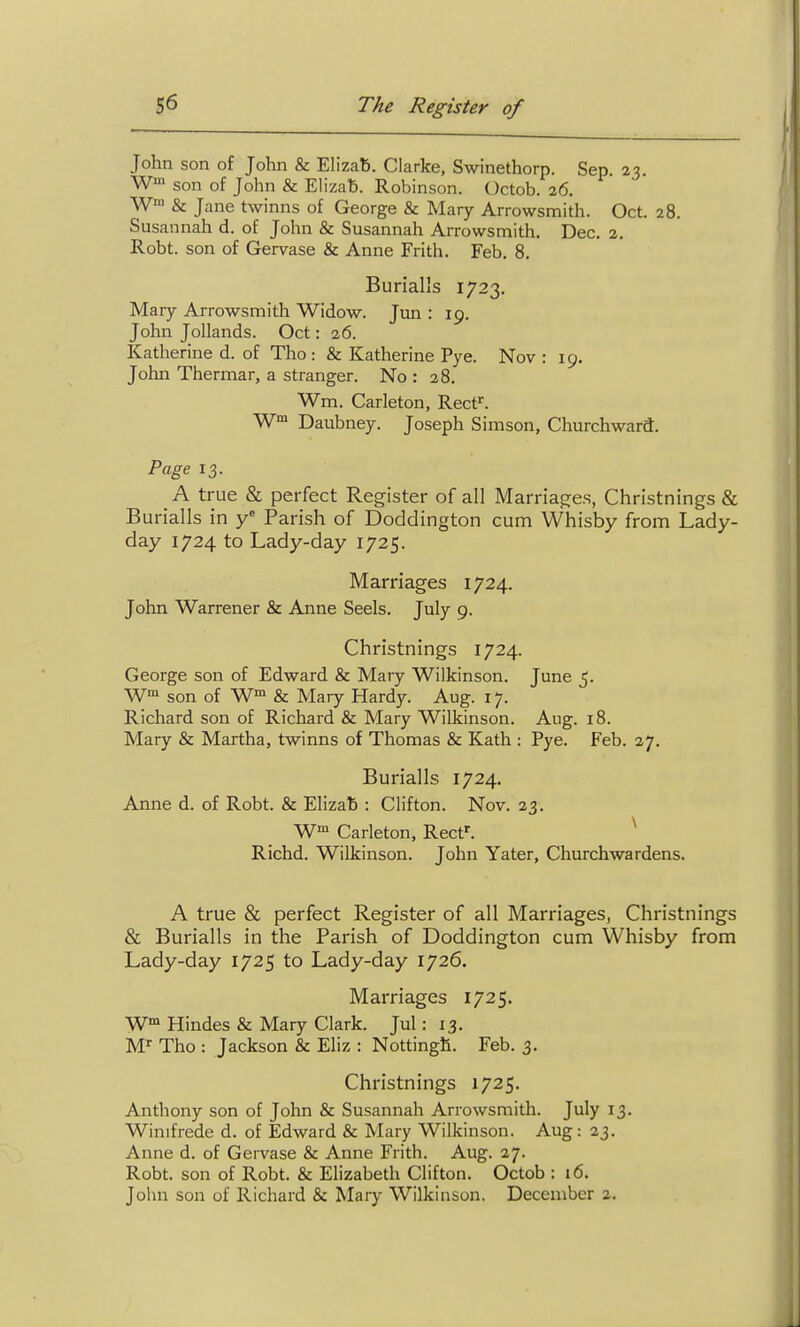 John son of John & Elizab. Clarke, Swinethorp. Sep. 23. W™ son of John & ElizaB. Robinson. Octob. 26. W' & Jane twinns of George & Mary Arrowsmith. Oct. 28. Susannah d. of John & Susannah Arrowsmith. Dec. 2. Robt. son of Gervase & Anne Frith. Feb. 8. Burial's 1723. Mary Arrowsmith Widow. Jun : 19. John Jollands. Oct: 26. Katherine d. of Tho: & Katherine Pye. Nov : 19. John Thermar, a stranger. No : 28, Wm. Carleton, Rect'. W™ Daubney. Joseph Simson, Churchward. Page 13. A true & perfect Register of all Marriages, Christnings & Burialls in Parish of Doddington cum Whisby from Lady- day 1724 to Lady-day 1725. Marriages 1724. John Warrener & Anne Seels. July 9. Christnings 1724. George son of Edward & Mary Wilkinson. June 5. W™ son of W™ & Mary Hardy. Aug. 17. Richard son of Richard & Mary Wilkinson. Aug. 18. Mary & Martha, twinns of Thomas & Kath : Pye. Feb. 27. Burialls 1724. Anne d. of Robt. & Elizab : Clifton. Nov. 23. W Carleton, Rect^. ^ Richd. Wilkinson. John Yater, Churchwardens. A true & perfect Register of all Marriages, Christnings & Burialls in the Parish of Doddington cum Whisby from Lady-day 1725 to Lady-day 1726. Marriages 1725. Hindes & Mary Clark. Jul: 13. M' Tho : Jackson & Eliz : NottingR. Feb. 3. Christnings 1725. Anthony son of John & Susannah Arrowsmith. July 13. Winifrede d. of Edward & Mary Wilkinson. Aug: 23. Anne d. of Gervase & Anne Frith. Aug. 27. Robt. son of Robt. & Elizabeth Clifton. Octob : 16. John son of Richard & Mary Wilkinson. December 2.