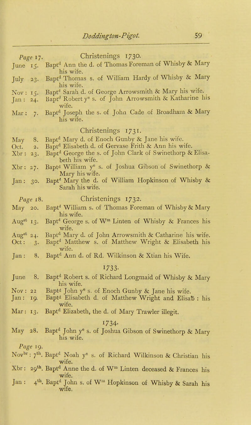 1 Page IT. Christenings 1730. June' 15. Bapf' Ann the d. of Thomas Foreman of Whisby & Mary his wife. July 23. Bapfi Thomas s. of WilHam Hardy of Whisby & Mary his wife. Nov : 15. Bapf Sarah d. of George Arrowsmitli & Mary his wife. Jan : 24. Bapf' Robert y s. of John Arrowsmith & Katharine his wife. Mar : 7. Bapt'^ Joseph tlie s. of John Cade of Broadham & Mary his wife. Christenings 1731. May 8. Bapt'* Mary d. of Enoch Gunby & Jane his wife. Oct. 2. Bapf Ehsabeth d. of Gervase Frith & Ann his wife. Xbr : 23. Bapt'' George the s. of John Clark of Swinethorp & Elisa- beth his wife. Xbr: 27. Baptd WiUiam y^ s. of Joshua Gibson of Swinethorp & Mary his wife. Jan: 30. Bapf* Mary the d. of William Hopkinson of Whisby & Sarah his wife. Page i8. Christenings 1732. May 20. Bapf* William s. of Thomas Foreman of Whisby & Mary his wife. Aug''^ 13. Bapt* George s. of W Linten of Whisby & Frances his wife. Aug^*^ 24. Bapf^ Mary d. of John Arrowsmith & Catharine his wife. Oct: 3. Bapf* Matthew s. of Matthew Wright & Elisabeth his wife. Jan: 8. Bapf^ Ann d. of Rd. Wilkinson & Xtian his Wife. 1733- June 8. Bapt*^ Robert s. of Richard Longmaid of Whisby & Mary his wife. Nov : 22 Baptd John y s. of Enoch Gunby & Jane his wife. Jan: 19. Baptd Elisabeth d. of Matthew Wright and Elisa^ : his wife. Mar: 13. Bapf'Elizabeth, the d. of Mary Trawler illegit. 1734- May 28. Bapf John y« s. of Joshua Gibson of Swinethorp & Mary his wife. Page 19. Noybr. ^th Bapf' Noah y° s. of Richard Wilkinson & Christian his wife. Xbr: 29'''. Bapt'' Anne the d. of W Linten deceased & Frances his wife. Jan : 4^. Bapfi John s. of W Hopkinson of Whisby & Sarah his wife.