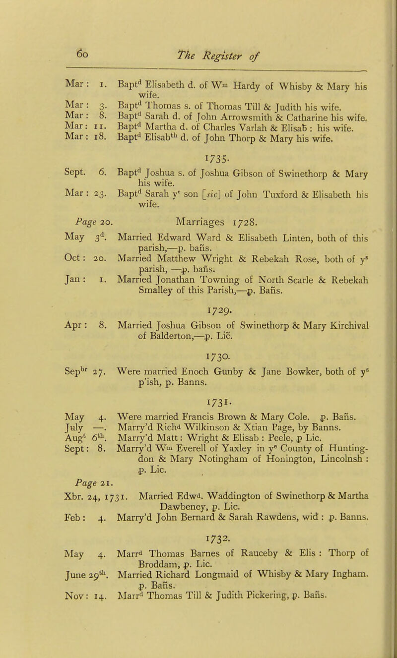 Mar : i. Bapf^ Elisabeth d. of Wm Hardy of Whisby & Mary his wife. Mar : 3. Bapf^ Thomas s. of Thomas Till & Judith his wife. Mar : 8. Bapt'' Sarah d. of John Arrowsmith & Catharine his wife. Mar : II. Bapf' Martha d. of Charles Varlah & ElisatS: his wife. Mar : 18. Bapfi Elisab*'' d. of John Thorp & Mary his wife. I73S- Sept. 6. Bapf' Joshua s. of Joshua Gibson of Swinethorp & Mary his wife. Mar : 23. Bapfi Sarah y'' son {_slc\ of John Tuxford & Elisabeth his wife. Page 20, Marriages 1728. May 3^. Married Edward Ward & Elisabeth Linten, both of this parish,—p. bans. Oct: 20. Married Matthew Wright & Rebekah Rose, both of y* parish, —p. bans. Jan: 1. Married Jonathan Towning of North Scarle & Rebekah Smalley of this Parish,—p. Bans. 1729. Apr : 8. Married Joshua Gibson of Swinethorp & Mary Kirchival of Balderton,—p. Lie. 1730. Sep'^'' 27. Were married Enoch Gunby & Jane Bowker, both of p'ish, p. Banns. 1731- May 4. Were married Francis Brown & Mary Cole. p. Bafis. July —. Mariy'd Richd Wilkinson & Xtian Page, by Banns. Aug' 6^. Marry'd Matt: Wright & Elisab : Peele, p Lie. Sept: 8. Marry'd Wm Everell of Yaxley in y^ County of Hunting- don & Mary Notingham of Houington, Lincolnsh : f>. Lie. Page 21. Xbr. 24, 1731. Married Edwi. Waddington of Swinethorp & Martha Dawbeney, p. Lie. Feb : 4. Marry'd John Bernard & Sarah Rawdens, wid : p. Banns. 1732. May 4. Marrd Thomas Barnes of Rauceby & Elis : Thorp of Broddam, p. Lie. June 29'^. Married Richard Longmaid of Wliisby & Mary Ingham, p. Bans. Nov : 14. Marr'' Thomas Till & Juditli Pickering, ^. Bans.