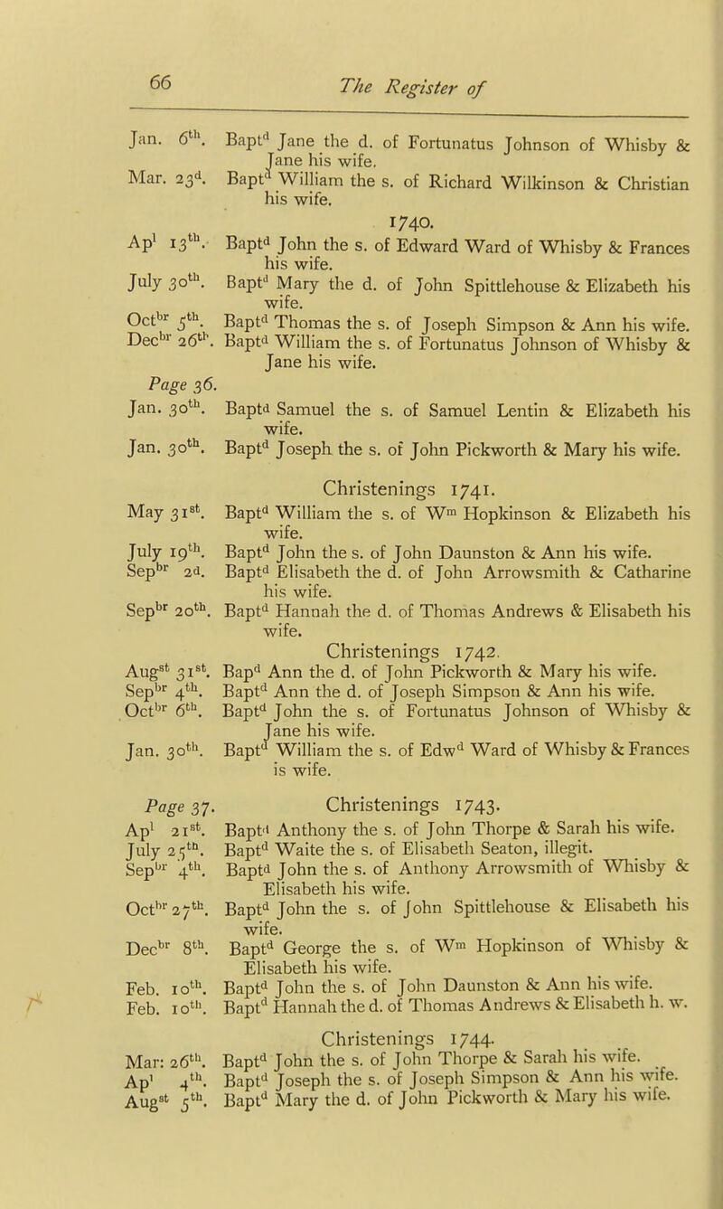 Jan. 6', Bapt Jane the d. of Fortunatus Johnson of Whisby & Jane his wife. Mar. 23d. Bapt^ WilHam the s. of Richard Wilkinson & Christian his wife. 1740. Api 13''^. Baptd John the s. of Edward Ward of Whisby & Frances his wife. July 30'. Bapf Mary the d. of John Spittlehouse & Elizabeth his wife. Oct'^ Bapt'i Thomas the s. of Joseph Simpson & Ann his wife. Dec'''- 26'^ Baptti William the s. of Fortunatus Johnson of Whisby & Jane his wife. Page 36. Jan. 30*. Baptd Samuel the s. of Samuel Lentin & Elizabeth his wife. Jan. 30*''. Bapfi Joseph the s. of John Pickworth & Mary his wife. Christenings 1741. May 3i8t. gap^d William the s. of W Hopkinson & Elizabeth his wife. July ip'''^. Bapt^ John the s. of John Daunston & Ann his wife. Sep^ 2d. Baptd Elisabeth the d. of John Arrowsmith & Catharine his wife. Sep'^'^ 20'''. Bapfi Hannah the d. of Thomas Andrews & Elisabeth his wife. Christenings 1742. Aug^*^ 31^'. Bap'^ Ann the d. of John Pickworth & Mary his wife. Sep'^'^ 4*^^. Bapt'' Ann the d. of Joseph Simpson & Ann his wife. Oct'''' 6^. Bapt John the s. of Fortunatus Johnson of Whisby & Jane his wife. Jan. 30*''. Bapt*^ William the s. of Edw^^ Ward of Whisby & Frances is wife. Page 37. Christenings 1743. Ap' 21='^. Baptd Anthony the s. of John Thorpe & Sarah his wife. July 21;*''. Bapfi Waite the s. of Elisabeth Seaton, illegit. Sep'''- 4*''. Baptd John the s. of Anthony Arrowsmith of Whisby & Elisabeth his wife. Oct''27'^'=. Bapt''John the s. of John Spittlehouse & Elisabeth his wife. Dec'' S'. Bapt^ George the s. of W' Hopkinson of Whisby & Elisabeth his wife. Feb. lo'. Bapfi John the s. of John Daunston & Ann his wife. Feb. 10'. Bapt^ Hannah the d. of Thomas Andrews & Elisabeth h. w. Christenings 1744. Mar: 26'. Bapt^ John the s. of John Thorpe & Sarah his wife. Ap' 4*''. Bapfi Joseph the s. of Joseph Simpson & Ann his wife. Aug^' Bapt Mary the d. of John Pickworth & Mary his wife.