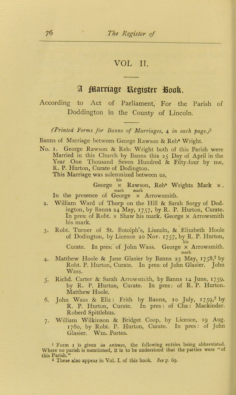 VOL IT. % IHarriage Eegister 33oofe, According to Act of Parliament, For the Parish of Doddington in the County of Lincoln, (Printed Forms for Banns of Marriages, 4 in each page.f Banns of Marriage between George Rawson & Reb* Wright. No. I. George Rawson & Reb: Wright both of this Parish were Married in this Church by Banns this 25 Day of April in the Year One Thousand Seven Hundred & Fifty-four by me, R, P. Hurton, Curate of Dodington. This Marriage was solemnized between us, h!s George x Rawson, Reb* Wrights Mark x. mark mark In the presence of George x Arrowsmith. 2. William Ward of Thorp on the Hill & Sarah Sorgy of Dod- ington, by Banns 24 May, 17.157, by R. P. Hurton, Curate. In pres: of Robt. x Shaw his mark. George X Arrowsmith his mark. 3. Robt. Turner of St. Botolph's, Lincoln, & Elizabeth Hoole of Dodington, by Licence 20 Nov. 1757, by R. P. Hurton, his Curate. In pres: of John Wass. George x Arrowsmith. mark 4. Matthew Hoole & Jane Glasier by Banns 23 May, 1758,^ by Robt. P. Hurton, Curate. In pres: of John Glasier. John Wass. ^. Richd. Carter & Sarah Arrowsmith, by Banns 14 June, 1759. by R. P. Hurton, Curate. In pres: of R. P. Hurton. Matthew Hoole. 6. John Wass & Eliz: Frith by Banns, lo July, 1759,- by R. P. Hurton, Curate. In pres: of Cha: Mackinder. Roberd Spittlehus. 7. William Wilkinson & Bridget Coop, by Licence, 19 Aug. 1760, by Robt. P. Hurton, Curate. In pres: of John Glasier. Wm. Portes. 1 Form I is given in extenso, the following entries being abbreviatbd. Where no parish is mentioned, it is to be understood that the parties were  of this Parish. * These also appear in Vol. I. of this book. See p. 69.