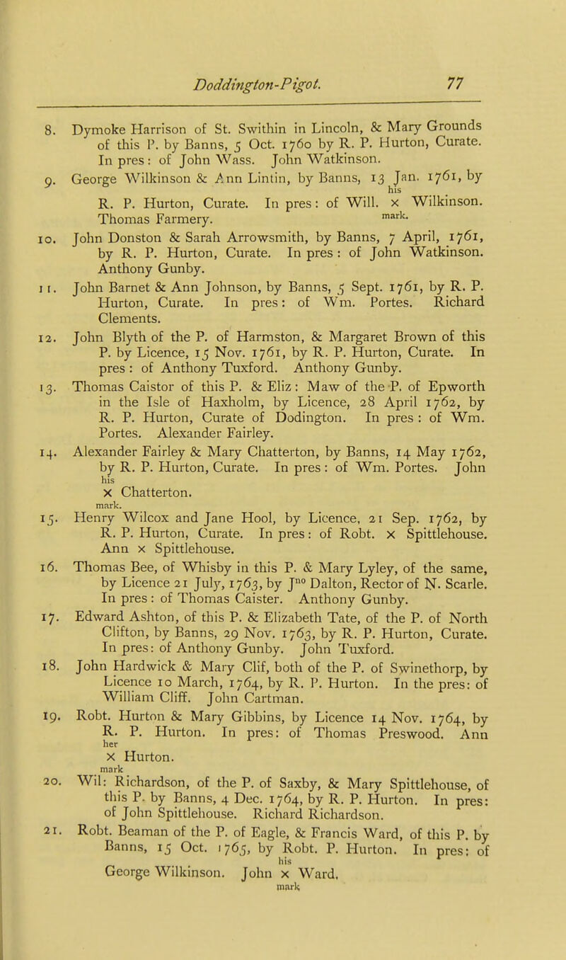 8. Dymoke Harrison of St. Swithin in Lincoln, & Mary Grounds of this P. by Banns, 5 Oct. 1760 by R. P. Hurton, Curate. In pres : of John Wass. John Watkinson. 9. George Wilkinson & Ann Lintin, by Banns, 13 Jan. 1761, by his R. p. Hurton, Curate. In pres: of Will, x Wilkinson. Thomas Farmery. 10. John Donston & Sarah Arrowsmith, by Banns, 7 April, 1761, by R. P. Hurton, Curate. In pres : of John Watkinson. Anthony Gunby. 1 I. John Barnet & Ann Johnson, by Banns, 5 Sept. 1761, by R. P. Hurton, Curate. In pres: of Wm. Portes. Richard Clements. I a. John Blyth of the P. of Harmston, & Margaret Brown of this P. by Licence, 15 Nov. 1761, by R. P. Hurton, Curate. In pres : of Anthony Tuxford. Anthony Gunby. 13. Thomas Caistor of this P. & Eliz: Maw of the P. of Epworth in the Isle of Haxholm, by Licence, 28 April 1762, by R. P. Hurton, Curate of Dodington. In pres : of Wm. Portes. Alexander Fairley. 14. Alexander Fairley & Mary Chatterton, by Banns, 14 May 1762, by R. P. Hurton, Curate, In pres : of Wm. Portes. John his X Chatterton. mark. 15. Henry Wilcox and Jane Hool, by Licence, 21 Sep. 1762, by R. P. Hurton, Curate. In pres: of Robt. x Spittlehouse. Ann X Spittlehouse. 16. Thomas Bee, of Whisby in this P. & Mary Lyiey, of the same, by Licence 21 July, 1763, by J° Dalton, Rector of N- Scarle, In pres : of Thomas Caister. Anthony Gunby. 17. Edward Ashton, of this P. & Elizabeth Tate, of the P. of North Clifton, by Banns, 29 Nov. 1763, by R. P. Hurton, Curate, In pres: of Anthony Gunby. John Tuxford. 18. John Hardwick & Mary Clif, both of the P. of Swinethorp, by Licence 10 March, 1764, by R, P. Hurton. In the pres: of William Cliff. John Cartman. 19. Robt. Hurton & Mary Gibbins, by Licence 14 Nov. 1764, by R. P. Hurton. In pres: of Thomas Preswood. Ann her X Hurton. mark 20. Wil: Richardson, of the P. of Saxby, & Mary Spittlehouse, of this P. by Banns, 4 Dec. 1764, by R. P. Hurton. In pres: of John Spittlehouse. Richard Richardson. 21. Robt. Beaman of the P. of Eagle, & Francis Ward, of this P, by Banns, 15 Oct. 1765, by Robt. P. Hurton. In pres; of his ^ George Wilkinson. John x Ward, mark