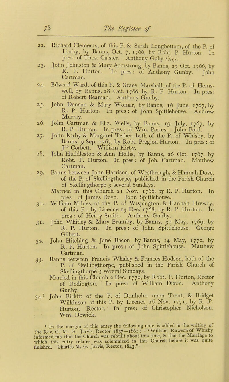 22. Richard Clements, of this P. & Sarah Longbottom, of the P. of Harby, by Banns, Oct. 7, 1766, by Robt. P. Hurton. In pres: of Thos. Caister. Anthony Guby (sic). 23. John Johnston & Maiy Armstrong, by Banns, 27 Oct. 1766, by R. P. Hurton. In pres: of Anthony Gunby. John Cartman. 24. Edward Ward, of this P. & Grace Marshall, of the P. of Hems- well, by Banns, 28 Oct. 1766, by R. P. Hurton. In pres: of Robert Beaman. Anthony Gunby. 25. John Donson & Mary Womar, by Banns, 16 June, 1767, by R. P. Hurton. In pies: of John Spittlehouse. Andrew Murray. 26. John Cartman & Eliz. Wells, by Banns, 19 July, 1767, by R. P. Hurton. In pres: of Wm. Portes. John Ford. 27. John Kirby & Margaret Tether, both of the P. of Whisby, by Banns, 9 Sep. 1767, by Robt. Pregion Hurton. In pres: of J°° Corbett. William Kirby. 28. John Huddleston & Ann Hollis, by Banns, 26 Oct. 1767, by Robt. P. Hurton. In pres: of Joh. Cartman. Matthew Cartman. 29. Banns between John Harrison, of Westbrough, & Hannah Dove, of the P. of Skellingthorpe, published in the Parish Church of Skellingthorpe 3 several Sundays. Married in this Church 21 Nov. 1768, by R. P. Hurton. In pres : of James Dove. John Spittlehouse. 30. William Milnes, of the P. of Wispington. & Hannah Drewry, of this P., by Licence 13 Dec. 1768, by R. P. Hurton. In pres : of Henry Smith. Anthony Gunby. 31. John Whitley & Mary Brumby, by Banns, 30 May, 1769, by R. P. Hurton. In pres: of John Spittlehouse. George Gilbert. 32. John Hitching & Jane Bacon, by Banns, 14 May, 1770, by R. P. Hurton. In pres : of John Spittlehouse. Matthew Cartman. 33. Banns between Francis Whaley & Frances Hodson, both of the P. of Skellingthorpe, published in the Parish Church of Skellingthorpe 3 several Sundays. Married in this Church 2 Dec. 1770, by Robt. P. Hurton, Rector of Dodington. In pres: of William Dixon. Anthony Gunby. 34.1 John Birkitt of the P. of Dunholm upon Trent, & Bridget Wilkinson of this P. by Licence 26 Nov. 1771, by R .P. Hurton, Rector. In pres: of Christopher Nicholson. Wm. Dewick. 1 In the margin of this entry the following note is added in the writing of the Rev. C. M. G. Jarvis, Rector 1837—1861 : - William Rawson of Whisby informed me that the Church was rebuilt about this time, & that the Marriage to which this entry relates was solemnized in this Church before it was quite finished. Charles M. G. Jarvis, Rector, 1843.