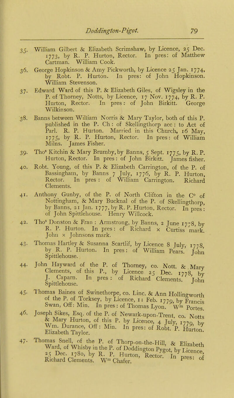 35. William Gilbert & Elizabeth Scrimshaw, by Licence, 25 Dec. 1773, by R. P. Hurton, Rector. In pres: of Matthew Cartman. William Cook. 36. George Hopkinson & Amy Pickworth, by Licence 25 Jan. I774i by Robt. P. Hurton. In pres: of John Hopkinson. William Stevenson. 37. Edward Ward of this P. & Elizabeth Giles, of Wigsley in the P. of Thomey, Notts, by Licence, 17 Nov. 1774, by R. P. Hurton, Rector. In pres: of John Birkitt. George Wilkinson. 38. Banns between William Norris & Maiy Taylor, both of this P. published in the P. Ch : of Skellingthorp acc : to Act of Pari. R. P. Hurton. Married in this Church, 16 May, 1775. by R. P. Hurton, Rector. In pres: of William Milns. James Fisher. 39. Tho* Kitchin & Mary Brumby, by Banns, 5 Sept. 1775, by R. P. Hurton, Rector. In pres: of John Birkitt. James fisher. 40. Robt. Young, of this P. & Elizabeth Carrington, of the P. of Bassingham, by Banns 7 July, 1776, by R. P. Hurton, Rector. In pres : of William Carrington. Richard Clements. 41. Anthony Gunby, of the P. of North Clifton in the C° of Nottingham, & Mary Bucknal of the P. of Skellingthorp, by Banns, 21 Jan. 1777, by R. P. Hurton, Rector. In pres : of John Spittlehouse. Henry Willcock. 42. Tho Donston & Fran : Armstrong, by Banns, 2 June 1778, by R. P. Hurton. In pres: of Richard x Curtiss mark. John X Johnsons mark. 43. Thomas Hartley & Susanna Scartlif, by Licence 8 July, 17-8 by R. P. Hurton. In pres: of William Pears.' Tohn Spittlehouse. 44. John Hayward of the P. of Thorney, co. Nott. & Mary Clements, of this P., by Licence 25 Dec. 1778 by J. Caparn. In pres : of Richard Clements. Tohn Spittlehouse. 45. Thomas Baines of Swinethorpe, co. Line. & Ann Hollingworth of the P. of Torksey, by Licence, 11 Feb. 1779, by Francis Swan, Off: Mm. In pres: of Thomas Lyon. W™ Portes 46. Joseph Sikes, Esq. of the P. of Newark-upon-Trent co Notts & Mary Hurton, of this P. by Licence, 4 Tulv t-^^o h,r Wm. Durance, Off: Min. In pres: of Robt P Elizabeth Taylor. ^ ' ^^on- 47. Thomas Snell, of the P. of Thorp-on-the-Hill, & Elizabeth Ward, of Whisby in the P. of Doddington Pygot by I icencl 25 Dec. 1780, by R. P. Hurton, Recto^ n^res of Richard Clements. W' Chafer ^ ^