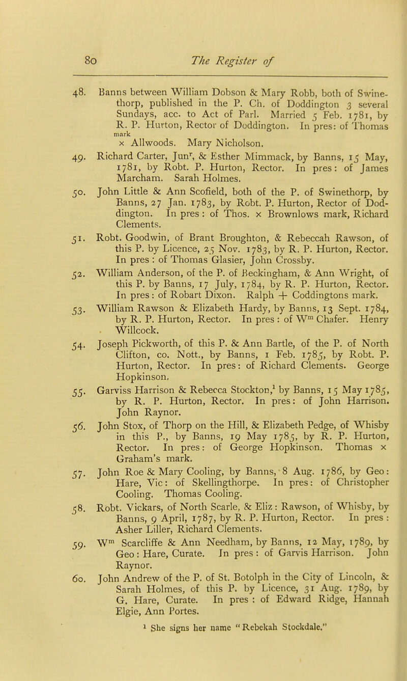 48. Banns between William Dobson & Mary Robb, both of Swine- thorp, published in the P. Ch. of Doddington 3 several Sundays, acc. to Act of Pari. Married 5 Feb. 1781, by R. P. Hurton, Rector of Doddington. In pres: of Thomas mark X Allwoods. Mary Nicholson. 49. Richard Carter, Jun', & Esther Mimmack, by Banns, 15 May, 1781, by Robt. P. Hurton, Rector. In pres: of James Marcham. Sarah Holmes. 50. John Little & Ann Scofield, both of the P. of Swinethorp, by Banns, 27 Jan. 1783, by Robt. P. Hurton, Rector of Dod- dington. In pres : of Thos. x Brownlows mark, Richard Clements. 51. Robt. Goodwin, of Brant Broughton, & Rebeccah Rawson, of this P. by Licence, 25 Nov. 1783, by R. P. Hurton, Rector. In pres : of Thomas Glasier, John Crossby. 52. William Anderson, of the P. of Heckingham, & Ann Wright, of this P. by Banns, 17 July, 1784, by R. P. Hurton, Rector. In pres: of Robart Dixon. Ralph -\- Coddingtons mark. 53. William Rawson & Elizabeth Hardy, by Banns, 13 Sept. 1784, by R. P. Hurton, Rector. In pres : of W™ Chafer. Henry Willcock. 54. Joseph Pickworth, of this P. & Ann Bartle, of the P. of North CHfton, CO. Nott., by Banns, i Feb. 1785, by Robt. P. Hurton, Rector. In pres: of Richard Clements. George Hopkinson. 55. Garviss Harrison & Rebecca Stockton,^ by Banns, 15 May 1785, by R. P. Hurton, Rector, In pres: of John Harrison. John Raynor. 56. John Stox, of Thorp on the Hill, & Elizabeth Pedge, of Whisby in this P., by Banns, 19 May 1785, by R. P. Hurton, Rector. In pres: of George Hopkinson. Thomas x Graham's mark. 57. John Roe & Mary Cooling, by Banns, 8 Aug. 1786, by Geo: Hare, Vic: of Skellingthorpe. In pres: of Christopher Cooling. Thomas Cooling. 58. Robt. Vickars, of North Scarle, & Eliz: Rawson, of Whisby, by Banns, 9 April, 1787, by R. P. Hurton, Rector. In pres : Asher Liller, Richard Clements. 59. W Scarcliffe & Ann Needham, by Banns, 12 May, 1789, by Geo : Hare, Curate. In pres : of Garvis Harrison. John Raynor. 60. John Andrew of the P. of St. Botolph in the City of Lincoln, & Sarah Holmes, of this P. by Licence, 31 Aug. 1789, by G. Hare, Curate. In pres : of Edward Ridge, Hannah Elgie, Ann Fortes. » She signs her name  Rebekah Stockdale.