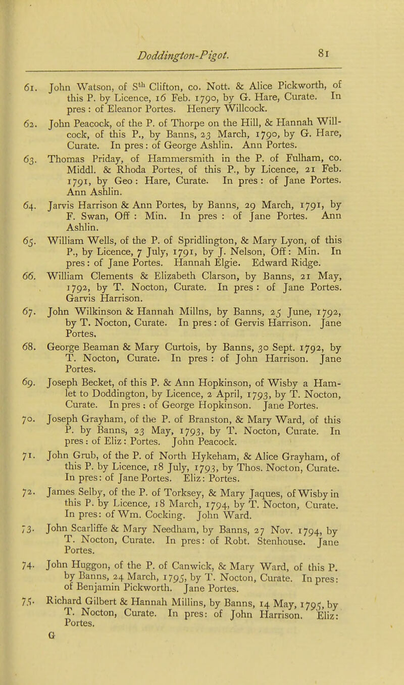 6i. John Watson, of Clifton, co. Nott. & Alice Pickworth, of this P. by Licence, i6 Feb. 1790, by G. Hare, Curate. In pres : of Eleanor Portes. Henery Willcock. 63. John Peacock, of the P. of Thorpe on the Hill, & Hannah Will- cock, of this P., by Banns, 23 March, 1790, by G. Hare, Curate. In pres: of George Ashlin. Ann Portes. 63. Thomas Friday, of Hammersmith in the P. of Fulham, co. Middl. & Rhoda Portes, of this P., by Licence, 21 Feb. 1791, by Geo: Hare, Curate. In pres: of Jane Portes. Ann Ashlin. 64. Jarvis Harrison & Ann Portes, by Banns, 29 March, 1791, by F. Swan, Off : Min. In pres : of Jane Portes. Ann Ashlin. 65. William Wells, of the P. of Spridlington, & Mary Lyon, of this P., by Licence, 7 July, 1791, by J. Nelson, Off: Min. In pres: of Jane Portes. Hannah Elgie. Edward Ridge. 66. William Clements & Elizabeth Clarson, by Banns, 21 May, 1792, by T. Nocton, Curate. In pres : of Jane Portes. Garvis Harrison. 67. John Wilkinson & Hannah Millns, by Banns, 25 June, 1792, by T. Nocton, Curate. In pres: of Gervis Harrison. Jane Portes, 68. George Beaman & Mary Curtois, by Banns, 30 Sept. 1792, by T. Nocton, Curate. In pres : of John Harrison, jane Portes. 69. Joseph Becket, of this P. & Ann Hopkinson, of Wisby a Ham- let to Doddington, by Licence, 2 April, 1793, by T. Nocton, Curate. In pres ; of George Hopkinson. Jane Portes. 70. Joseph Grayham, of the P. of Branston, & Mary Ward, of this P. by Banns, 23 May, 1793, by T. Nocton, Curate. In pres: of Eliz: Portes. John Peacock. 71. John Grub, of the P. of North Hykeham, & Alice Grayham, of this P. by Licence, 18 July, 1793, by Thos. Nocton, Curate. In pres: of Jane Portes. Eliz: Portes. 72. James Selby, of the P. of Torksey, & Mary Jaques, of Wisby in this P. by Licence, 18 March, 1794, by T. Nocton, Curate. In pres: of Wm. Cocking. John Ward. 73. John Scarliffe & Mary Needham, by Banns, 27 Nov. 1794, by T. Nocton, Curate. In pres: of Robt. Stenhouse. Jane Portes. 74. John Huggon, of the P. of Canwick, & Mary Ward, of this P. by Banns, 24 March, 1795, by T. Nocton, Curate. In pres: of Benjamin Pickworth. Jane Portes. 75. Richard Gilbert & Hannah Millins, by Banns, 14 May, 1795, by T. Nocton, Curate. In pres: of John Harrison. Eliz: Portes. G