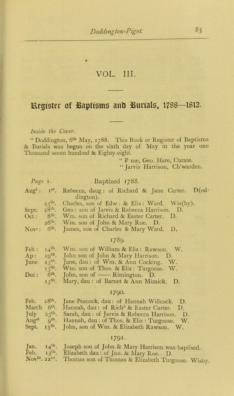 VOL. III. Eegister of ^Baptisms anti asurialjj, 1788—1812. Inside the Cover.  Doddington, 6^ May, 1788. This Book or Register of Baptisms & Burials was begun on the sixth day of May in the year one Thousand seven hundred & Eighty-eight.  ? me, Geo. Hare, Curate.  Jarvis Harrison, Ch'warden. Page I. Aug' t. r8t Sept: Oct: 26^. Novr: 6^K Feb : Ap: June J5'K Dec: 13th. Feb. 28'. March July 25'-''. Aug' 9'. Sept. is'- Jan. 14'. Feb. 22''. Baptized 1788. Rebecca, daug: of Richard & Jane Carter. D(od- dington). Charles, son of Edw: & Eliz : Ward. Wis(by). Geo : son of Jarvis & Rebecca Harrison. D. Wm. son of Richard & Easter Carter. D. Wm. son of John & Mary Roe. D. James, son of Charles & Mary Ward. D. 1789. Wm. son of William & Eliz : Rawson. W. John son of John & Mary Harrison. D. Jane, dau : of Wm. & Ann Cocking. W. Wm. son of Thos. & Eliz: Turgoose. W. John, son of Rimington. D. Mary, dau : of Barnet & Ann Mimick. D. 1790. Jane Peacock, dau: of Hannah Willcock. D. Hannah, dau: of Rich'^ & Easter Carter. D. Sarah, dau : of Jarvis & Rebecca Harrison. D. Hannah, dau : of Thos. & Eliz : Turgoose. W. John, son of Wm. & Elizabeth Rawson. W. 1791. Joseph son of John & Mary Harrison was baptised. Elizabeth dau : of Juo. & Mary Roe. D. Thomas son of Thomas & Elizabeth Turgoose. Wisby,