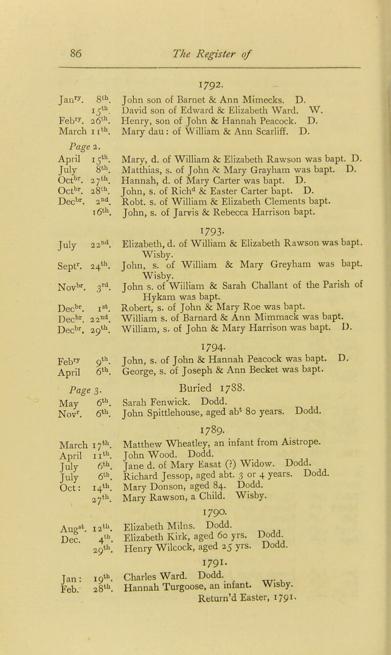 Dec^'. 1792. John son of Barnet & Ann Mimecks. D. David son of Edward & Elizabeth Ward. W. Henry, son of John & Hannah Peacock. D. Mary dau: of WiUiam & Ann Scarliff. D. Mary, d. of William & Elizabeth Rawson was bapt. D. Matthias, s. of John ^ Mary Grayham was bapt. D. Hannah, d. of Mary Carter was bapt. D. John, s. of Rich<^ & Easter Carter bapt. D. Robt. s. of William & Elizabeth Clements bapt. John, s. of Jarvis & Rebecca Harrison bapt. 1793. Elizabeth, d. of William & Elizabeth Rawson was bapt. Wisby. John, s. of William & Mary Greyham was bapt. Wisby. John s. of William & Sarah Challant of the Parish of Hykam was bapt. Robert, s. of John & Mary Roe was bapt. William s. of Barnard & Ann Mimmack was bapt. Dec''^ 29'''^. William, s. of John & Mary Harrison was bapt. D. Jan'-y. 8^11. Feb^'y. 26*. March 11''^. Page 1. April \^^. July 8th. Oct*''. 27th. 001*. 28^^. i6t\ July 22°'^. Sept^ 24*''. Nov''. .3 rd Dec'''-. Dec''^ 22 nd Feb'7 April Page 3. May 6^''. March 17**^ April ii' July 6^1^ July (P Oct: 14th Aug^'. 12 Dec. th 29' th Jan: I9''''. Feb. 28*^ 1794. John, s. of John & Hannah Peacock was bapt. George, s. of Joseph & Ann Becket was bapt. Buried 1788. Sarah Fenwick. Dodd. John Spittlehouse, aged ab' 80 years. Dodd. 1789. Matthew Wheatley, an infant from Aistrope. John Wood. Dodd. Jane d. of Mary Easat (?) Widow. Dodd. Richard Jessop, aged abt. 3 or 4 years. Dodd. Mary Donson, aged 84. Dodd. Mary Rawson, a Child. Wisby. 1790. Elizabeth Milns. Dodd. Elizabeth Kirk, aged 60 yrs. Dodd Henry Wilcock, aged 25 yrs. Dodd. 1791. Charles Ward. Dodd. Hannah Turgoose, an infant. Wisby. Return'd Easter, 1791. D.