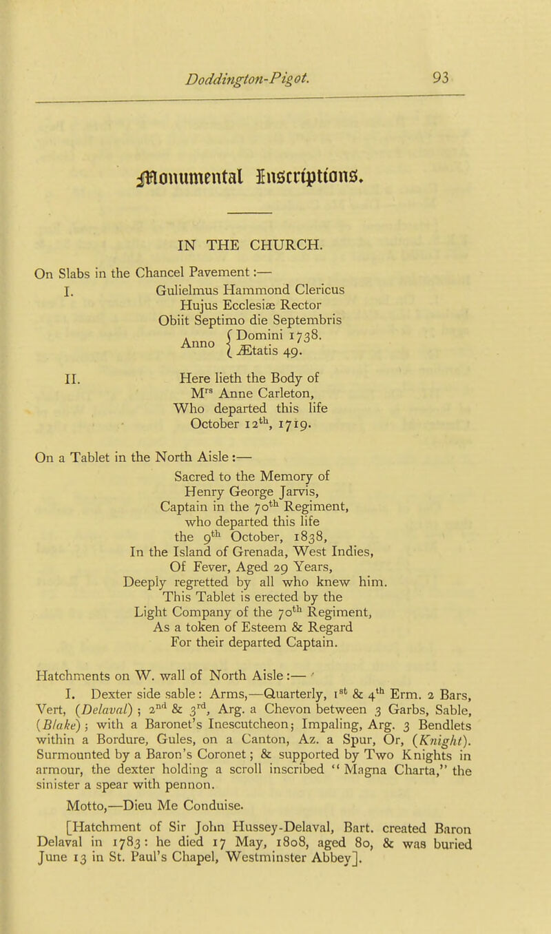 iWouumental Jnscripttans. IN THE CHURCH. On Slabs in the Chancel Pavement:— I. Gulielmus Hammond Clericus Hujus Ecclesise Rector Obiit Septimo die Septembris . C Domini 1738. l^tatis49 II. Here lieth the Body of M Anne Carleton, Who departed this life October 12''^ 1719. On a Tablet in the North Aisle:— Sacred to the Memory of Henry George Jarvis, Captain in the 70*^ Regiment, who departed this life the 9'^ October, 1838, In the Island of Grenada, West Indies, Of Fever, Aged 29 Years, Deeply regretted by all who knew him. This Tablet is erected by the Light Company of the 70''^ Regiment, As a token of Esteem & Regard For their departed Captain. Hatchments on W. wall of North Aisle:— ' I. Dexter side sable : Arms,—Quarterly, i^' & 4 Erm. 2 Bars, Vert, {Delaval) ; 2* & O)'^, Arg. a Chevon between 3 Garbs, Sable, {Blake); with a Baronet's Inescutcheon; Impaling, Arg. 3 Bendlets within a Bordure, Gules, on a Canton, Az. a Spur, Or, (Knight). Surmounted by a Baron's Coronet; & supported by Two Knights in armour, the dexter holding a scroll inscribed  Magna Charta, the sinister a spear with pennon. Motto,—Dieu Me Conduise. [Hatchment of Sir John Hussey-Delaval, Bart, created Baron Delaval in 1783: he died 17 May, 1808, aged 80, & was buried June 13 in St. Paul's Chapel, Westminster Abbey].