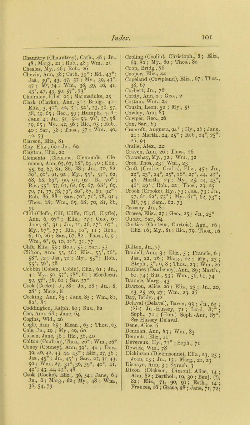 Chauntry (Chauntrey), Oath., 48 ; Jn., 48; Marg., 21 ; Rol>., 48 ; Wm., 21 Cheales, My., 26; Rob., 26 Cheviu, Aiiu, 38; Catb, 39* ; Ed., 43*; Jas., 39*, 43. 47, 57 ; My., 39, 43*, 47 ; MS 54 ; Wav, 38, 39, 40, 41, 43*. 47, 49, 50. 57*. 73* Cholmley, Edet, 25 ; Marmaduke, 25 Clark (Clarke), Auu, 51 ; Bridg., 40; Eliz., 3, 40*, 42, sr, 52*, 53, 56, 57, 58, 59, 65 ; Geo., 59 ; Humph., 4, 8 ; Jane, 4; Jn., 51, 52; 53, 56*, 57, 58. 59, 65 ; My., 42, 56 ; Ric, 65 ; Rob., 40 ; Sar., 58 ; Thos., 57 ; Wm., 40, 42, 53 Clarson, Eliz., Si Clay, Eliz , 69 ; Jn., 69 Clayton, Eliz., 20 Clements (Clemans, Clemonds, de- mons), Ann, 65, 67, 68*, 69, 70 ; Eliz , 55, 62. 67, 81, 86, 88 ; Jn., 70, 88, 89*, 90*, 9'. 92 ; My., 55*, 57*, 62, 68, 88, 89*, 90, 9r, 92; R., 70* ; Ric, 55*, 57, 6i, 62, 65, 67, 68*, 69, 70, 71, 77, 78, 79*, 80*, 87, 89, 92* ; Rob., 86, 88 ; Sar.. 70* 71*, 78, 91 ; Thos., 68; Wm., 65, 68, 70, 81, 86, 91 Cliff (Cleffe, Clif, Cliffe, Clyff, Clyffe), Ann, 6, 67*; Eliz., 27; Geo., 6; Jane, 9*, 31 ; Jn., 11, 26, 27*, 67* ; My., 67*, 77 ; Ric, 10*, 11; Rob., 6, 10, 26 ; Sar., 67, 82; Thos., 6, 9 ; Wm, 6*, 9, 10, u*, 31, 77 CUft, Eliz., 53 ; Rob., 55 ; Sar., 55 Clifton, Ann, 55, 56: Eliz., 55*. 56% 58*, 72; Jas., 72 ; My., 55*; Rob., 55*. 56*, 58 Cobbin (Coben, Cobin), Eliz., 6l ; Jn., 4 ; My., 50, 57*, 58*, 61 ; Mordecai, 50, 57*, 58. 61 ; Sar. 57* Cock (Cocke), J., 28; Jo., 28 ; Jn., 8, 28* ; Marg., 8 Cocking, Ann, 85 ; Jane, 85 ; Wm., 81, 82*, 85 Coddington, Ralph, 80 ; Sua., 82 Coe, Ann. 68 ; Jane, 64 Cogins, Wid., 26 Cogle, Ann, 65 ; Eleau., 65 ; Thos., 65 Cole, Jn., 29 ; My., 29, 60 Colson, Jane. 36 ; Ric, 36, 40 Colton (Coulton), Thos., 26*; Wm., 26* Coney (Conney), Ann, 39*, 44 ; Dor., 39, 40, 42, 43, 44. 45* ; Eliz , 27, 36 ; Ja.s., 45*; Jn., 45*; Sar., 27, 31,43, 50 ; Wm., 27, 31*, 36, 39*, 40*, 41, 42*; 43. 44, 45*, 48 Cook (Cooke), Eliz., 36, 54; Jane, 6; Jn., 6 ; Marg., 62 ; My., 48; Wm., 36. 54> 79 Cooling (Coolin), Christoph., 8 ; Eliz., 69, 82 ; My., 80 ; Thos., 80 Coop, Bridg., 76 Cooper, Eliz., 44 Copeland (Cowpland), Eliz,, 67; Thos., 38, 67 Corbett, Jn., 78 Cordy, Ann, 2 ; Geo., 2 Cottam, Wm., 24 Cousin, Leon, 52 ; My., 51 Cowley, Ann, 83 Cowper, Geo., 26 Cox, Sar., 69 Cracroft, Augusta, 94* ; Hy., 26 ; Jane, 24 ; Marth., 24, 25* ; Rob., 24*, 25*, 26, 94 Oraile, Alex., 22 Craven, Ann, 26 ; Thos-, 26 Crawshay, My., 32 ; Wm., 32 Cree, Thos., 23 ; Wm., 23 Croft (Crofte, Crofts), Khz., 45 ; Jn., 22», 23*, 24* 25*, 26*, 27*, 44, 45*, 46; Marth., 24; My., 25, 44, 45*, 46*, 49* ; Rob., 22 ; Thos., 23, 25 Crook (Crooke), Hy., 73 ; Jas., 73; Jn., 57, 61, 62*, 73*; My., 61*, 62, 73* ; Ml-, 75 ; Sam., 62, 73 Crossby, Jn., 80 Crosse, Eliz., 27 ; Geo., 25 ; Jn., 25* Cubitt, Sar., 84 Curtiss (Curteus, Curtois), Agn., 16 ; Eliz. 16; My., 81; Ric, 79; Thos., 16 Dalton, Jn., 77 Daniell, Ann, 3 ; Eliz., 5 ; Francis, 6 ; Jas., 22, 26 ; Marg., 22 ; My., 23 ; Steph., 3*. 6, 8 ; Thos., 23 ; Wm., 26 Daubney (Daubeney), Ann., 89; Marth., 60, 74 ; Sus., 53 ; Wm., 56, 61, 74 Daunce, Marg., 43 Dawton, AUce, 20 ; Eliz., 25 ; Jn., 20, 23, 25, 26, 27 ; Wm., 23, 26 Day, Bridg., 42 Delaval (Delavel), Baron, 93 ; Jn., 65 ; (Sir) Jn.-Hussey, 71 ; Lord, 87* ; Soph., 71 ; (Hon.) Soph.-Ann, 87*, See Hussey Delaval. Dene, Alice, 6 Denman, Ann, 83 ; Wm,, 83 Dennett, Eliz,, 11 Devereux, Hy., 71* ; Soph., 71 Dewick, Wm„ 78 Dickinson (Dickinsonne), Ehz,, 23, 25 ; Joan, 13 ; Jn., 13 ; Marg., 21, 23 Disuaye, Ann, 3 ; wSyrach, 3 Dixon (Dickson, Dixsou), Alice, 14 ; Ann, 82 ; Barthol, 19, 30 ; Benj. (?), 82 ; Eliz., 71, 90, 91 ; Esth., 14 ; Frances, 16; Grace, a8 ; Jane, 71,72;