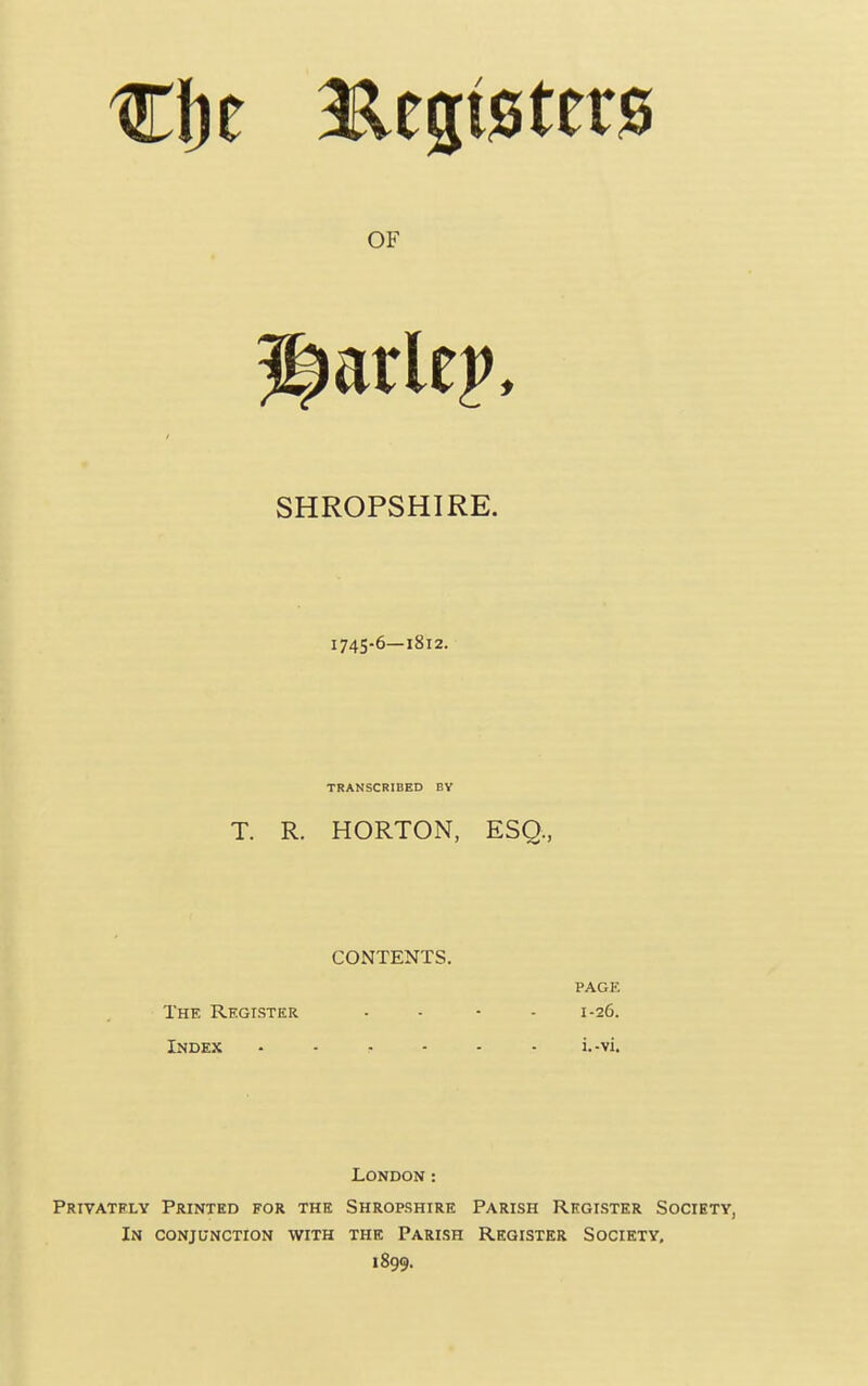 SHROPSHIRE. 1745-6—1812. TRANSCRIBED BV T. R. HORTON, ESQ, CONTENTS. PAGE The Register .... 1-26. Index ...... i.-vi. London: PRIVATF.LY Printed for the Shropshire Parish Rkglstkr Society, In conjunction with the Parish Register Society, 1899.