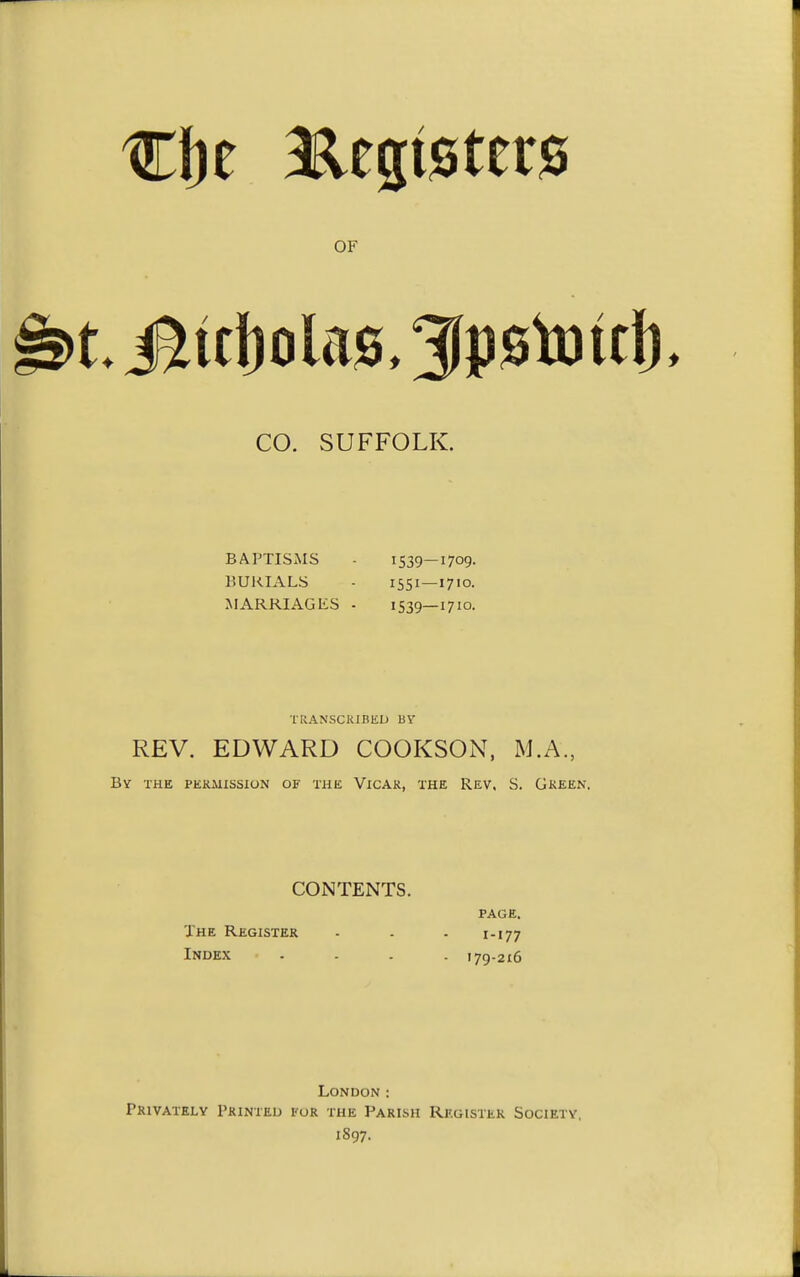 CO. SUFFOLK. BAPTISxMS - 1539—1709. BURIALS - 1551—1710. MARRIAGliS - 1539—1710. TRANSCRIBED liY REV. EDWARD COOKSON, M.A., By the permission of the Vicar, the Rev, S. Gkeen. CONTENTS. page. The Register - . . 1-177 Index .... 179-216 London : Privately Printed for the Parish Register Society, 1897.