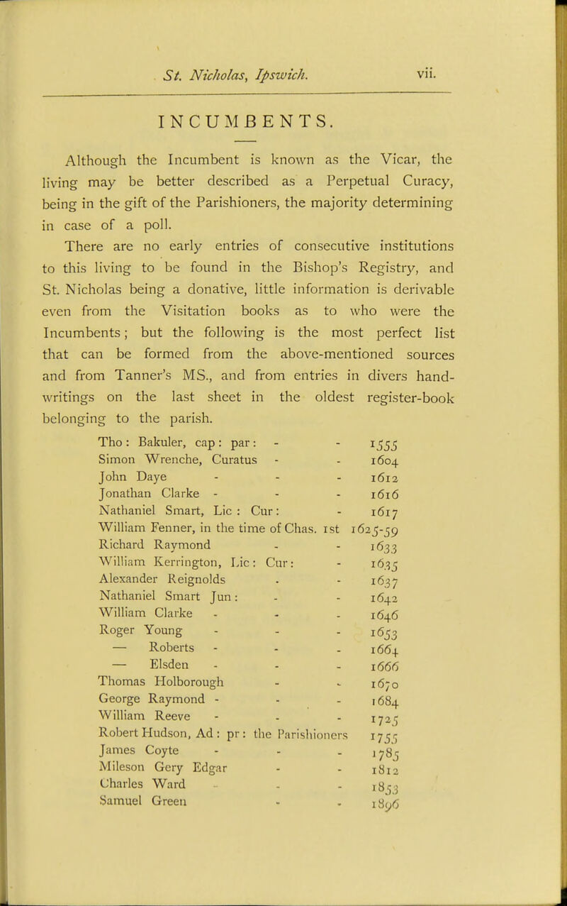 INCUMBENTS. Although the Incumbent is known as the Vicar, the h'ving may be better described as a Perpetual Curacy, being in the gift of the Parishioners, the majority determining in case of a poll. There are no early entries of consecutive institutions to this living to be found in the Bishop's Registry, and St. Nicholas being a donative, little information is derivable even from the Visitation books as to who were the Incumbents; but the following is the most perfect list that can be formed from the above-mentioned sources and from Tanner's MS., and from entries in divers hand- writings on the last sheet in the oldest register-book belonging to the parish. Tho: Bakuler, cap: par: - - 1^55 Simon Wrenche, Curatus - - 1604 John Daye - - - 1612 Jonathan Clarke - - - 1616 Nathaniel Smart, Lie: Cur: - 1617 William Fenner, in the time of Chas. ist 1625-59 Richard Raymond - - 1633 William Kerrington, Lie: Cur: - 1635 Alexander Reignolds . - 1637 Nathaniel Smart Jun: - - 1642 William Clarke - - . 1646 Roger Young - - - 1653 — Roberts - - . 1664 — Elsden - - - 1(566 Thomas Holborough - ^ 1670 George Raymond - - . 1684 William Reeve - . - 172c Robert Hudson, Ad : pr : the Parishioners James Coyte - - . ,78^ Mileson Gery Edgar - - 1812 Charles Ward - - 18^3 Samuel Green - . iSnrt