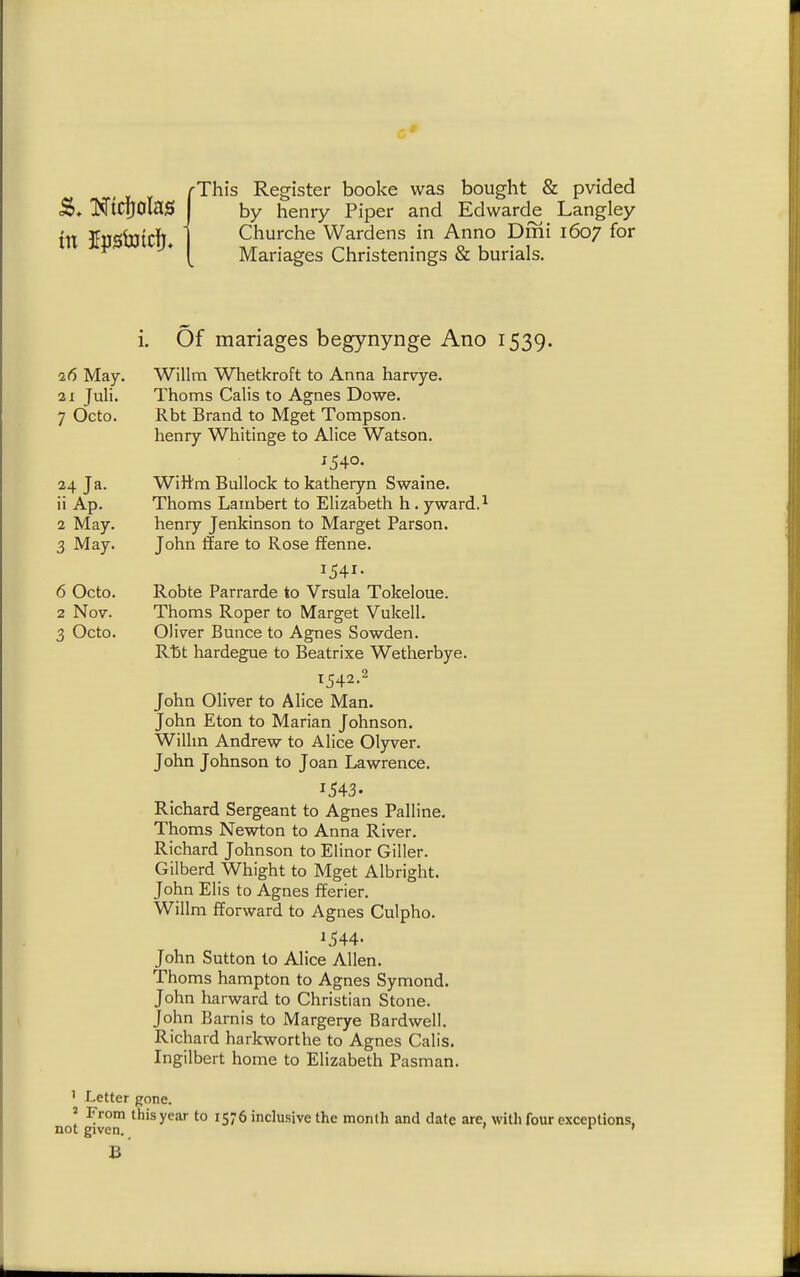 fThis Register booke was bought & pvided by henry Piper and Edwarde Langley Churche Wardens in Anno Dmi 1607 for Manages Christenings & burials. i. Of manages begynynge Ano 1539. 2(5 May. Willm Whetkroft to Anna harvye. 21 Juli. Thorns Calis to Agnes Dowe. 7 Octo. Rbt Brand to Mget Tompson. henry Whitinge to Alice Watson. 1540. 24 Ja. Wiftm Bullock to katheryn Swaine. ii Ap. Thorns Lambert to Elizabeth h. yward.^ 2 May. henry Jenkinson to Marget Parson. 3 May. John ffare to Rose ffenne. 1541. 6 Octo. Robte Parrarde to Vrsula Tokeloue. 2 Nov. Thorns Roper to Marget Vukell. 3 Octo. Oliver Bunce to Agnes Sowden. Rftt hardegue to Beatrixe Wetherbye. T542.2 John Oliver to Alice Man. John Eton to Marian Johnson. Wilhn Andrew to Alice Olyver. John Johnson to Joan Lawrence. Richard Sergeant to Agnes Palline. Thorns Newton to Anna River. Richard Johnson to Elinor Giller. Gilberd Whight to Mget Albright. John Elis to Agnes fferier. Willm fforward to Agnes Culpho. 1544- John Sutton to Alice Allen. Thorns hampton to Agnes Symond. John harward to Christian Stone. John Barnis to Margerye Bard well. Richard harkworthe to Agnes Calis. Ingilbert home to Elizabeth Pasman. ' Letter gone. ' From this year to 1576 inclusive the month and date are, witli four exceptions, not given. ' B