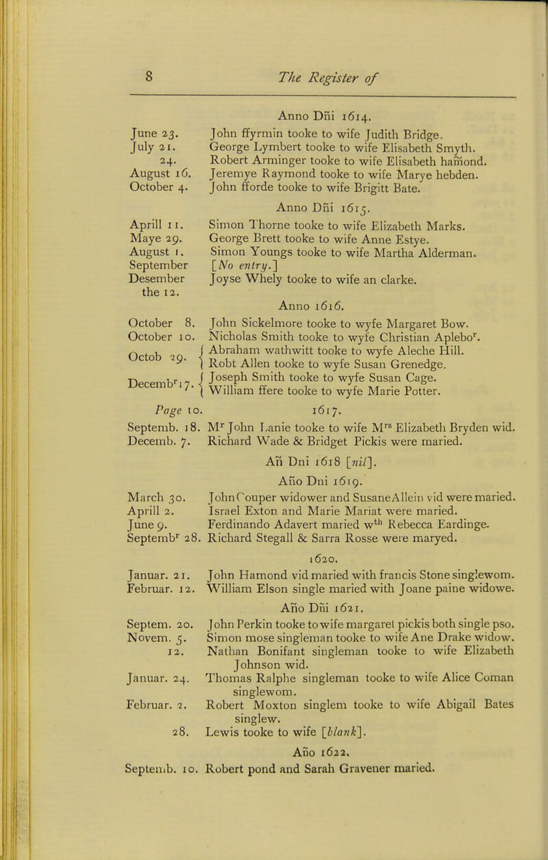 June 23. July 21. 24. August 16. October 4. Aprill 11. Maye 29. August I. September Desember the 12. October 8. October 10. Octob 29. I Decemb! 7. | Po^e to. Septemb. 18. Decemb. 7. March ,30. Aprill 2. June 9. Septemb'' ii Januar. 21. Februar. 12. Septem. 20. Novem. 5. 12. Januar. 24. Februar. 2. 28. Sepleuib. lo. Anno Dni 1614. John ffyrmin tooke to wife Judith Bridge. George Lymbert tooke to wife Elisabeth Smyth. Robert Arminger tooke to wife Elisabeth hamond. Jeremye Raymond tooke to wife Marye hebden. John fforde tooke to wife Brigitt Bate. Anno Dni i6t5. Simon Thorne tooke to wife Elizabeth Marks. George Brett tooke to wife Anne Estye. Simon Youngs tooke to wife Martha Alderman. Joyse Whely tooke to wife an clarke. Anno 1616. John Sickelmore tooke to wyfe Margaret Bow. Nicholas Smith tooke to wyfe Christian Aplebo. Abraham wathwitt tooke to wyfe Aleche Hill. Robt Allen tooke to wyfe Susan Grenedge. Joseph Smith tooke to wyfe Susan Cage. William ffere tooke to wyfe Marie Potter. 1617. M John Lanie tooke to wife M Elizabeth Bryden wid. Richard Wade & Bridget Pickis were maried. An Dni 1618 [wi/]. Alio Dni 1619. JohnCouper widower and SusaneAllein vid were maried. Israel Exton and Marie Mariat were maried. Ferdinando Adavert maried w*'' Rebecca Eardinge. Richard Stegall & Sarra Rosse were maryed. 1620. John Hamond vid maried with francis Stone singlewom. William Elson single maried with Joane paine widowe. Ano Dni 1621. John Perkin tooke towife margarel pickis both single pso. Simon mose singleman tooke to wife Ane Drake widow. Nathan Bonifant singleman looke to wife Elizabeth Johnson wid. Thomas Ralphe singleman tooke to wife Alice Coman singlewom. Robert Moxton singlem tooke to wife Abigail Bates singlew. Lewis tooke to wife [i/o//^]. Ado 1622, Robert pond and Sarah Gravener maried.