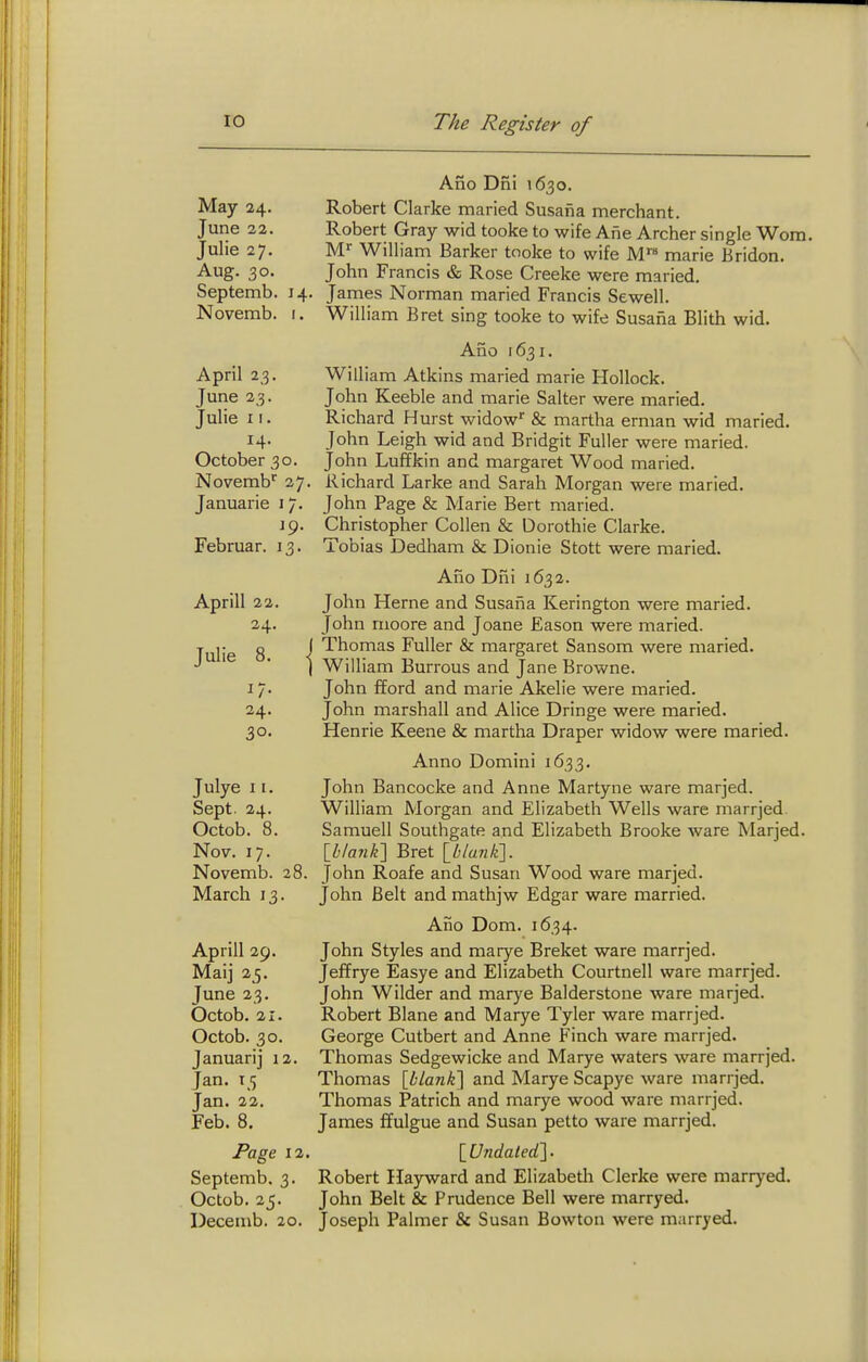 May 24. June 22. Julie 27. Aug. 30. Septemb. Novemb. 14, I. April 23. June 23. Julie 11. 14. October 30. Novemb^ 27. Januarie 17. jp. Februar. 13. Aprill 22. 24. Julie 8. I J/- 24. 30. Julye 11. Sept. 24. Octob. 8. Nov. 17. Novemb. March 13 28. Aprill 29. Maij 25. June 23. Octob. 21. Octob. 30. Januarij 12. Jan. 15 Jan. 22. Feb. 8. Page 12, Septemb. 3. Octob. 25. Decemb. 20. Ano Dni 1630. Robert Clarke maried Susaiia merchant. Robert Gray wid tooke to wife Ane Archer single Worn. M'' William Barker tooke to wife M marie Bridon. John Francis & Rose Creeke were maried. James Norman maried Francis Sewell. William Bret sing tooke to wife Susaiia Blith wid. Ano 1631. William Atkins maried marie Hollock. John Keeble and marie Salter were maried. Richard Hurst widow' & martha erman wid maried. John Leigh wid and Bridgit Fuller were maried. John Luffkin and margaret Wood maried. Richard Larke and Sarah Morgan were maried. John Page & Marie Bert maried. Christopher Collen & Dorothie Clarke. Tobias Dedham & Dionie Stott were maried. Ano Dhi 1632. John Herne and Susaiia Kerington were maried. John rnoore and Joane Eason were maried. I Thomas Fuller & margaret Sansom were maried. I William Burrous and Jane Browne. John fford and marie Akelie were maried. John marshall and Alice Dringe were maried. Henrie Keene & martha Draper widow were maried. Anno Domini 1633, John Bancocke and Anne Martyne ware marjed. William Morgan and Elizabeth Wells ware marrjed. Samuell Southgate and Elizabeth Brooke ware Marjed. {hlanK] Bret \blanii\. John Roafe and Susan Wood ware marjed. John Belt and mathjw Edgar ware married. Ano Dom. 1634. John Styles and marye Breket ware marrjed. Jeffrye Easye and Elizabeth Courtnell ware marrjed. John Wilder and marye Balderstone ware marjed. Robert Blane and Marye Tyler ware marrjed. George Cutbert and Anne Finch ware marrjed. Thomas Sedgewicke and Marye waters ware marrjed. Thomas \hlank'\ and Marye Scapye ware marrjed. Thomas Patrich and marye wood ware marrjed. James ffulgue and Susan petto ware marrjed. {Undaled'l. Robert Ilayward and Elizabeth Gierke were marryed. John Belt & Prudence Bell were marryed. Joseph Palmer & Susan Bowton were marryed.