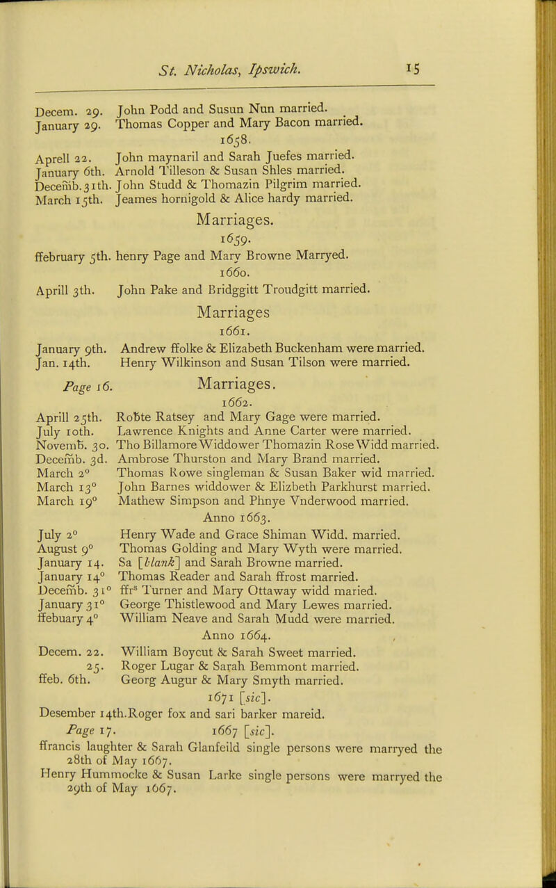 Decern. 29. John Podd and Susun Nun married. January 29. Thomas Copper and Mary Bacon married. 1658. Aprell 32. John maynaril and Sarah Juefes married. January 6th. Arnold Tilleson & Susan Shies married. Decenib.31th. John Studd & Thomazin Pilgrim married. March 15th. Jeames hornigold & Alice hardy married. Marriages. 1659. ffebruary 5th. henry Page and Mary Browne Marryed. 1660. Aprill 3th. John Pake and Bridggitt Troudgitt married. Marriages 1661. January 9th. Andrew ffolke & Elizabeth Buckenham were married, Jan. 14th. Henry Wilkinson and Susan Tilson were married. Marriages. 1662. Robte Ratsey and Mary Gage were married. Lawrence Knights and Anne Carter were married. Tho BillamoreWiddower Thomazin RoseWidd married. Ambrose Thurston and Mary Brand married. Thomas Rowe singleman & Susan Baker wid married. John Barnes widdower & Elizbeth Parkhurst married. Mathew Simpson and Phnye Vnderwood married. Anno 1663. Henry Wade and Grace Shiman Widd. married. Thomas Golding and Mary Wyth were married. Sa SJ;lank\ and Sarah Browne married. Thomas Reader and Sarah ffrost married, ffr^ I'urner and Mary Ottaway widd maried. George Thistlewood and Mary Lewes married. William Neave and Sarah Mudd were married. Anno 1664. William Boycut »Sc Sarah Sweet married. Roger Lugar & Sarah Bemmont married. Georg Augur & Mary Smyth married. 1671 \sic\. Desember 14th.Roger fox and sari barker mareid. Page 17. 1667 \sic\. ffrancis laughter & Sarah Glanfeild single persons were marryed the 28th of May 1667. Henry Hummocke & Susan Larke single persons were marryed the 29th of May 1067. Page i6. Aprill 25th. July loth. NovemB. 30. Decemb. 3d. March 2° March 13° March 19° July 2° August 9° January 14. January 14° Decemb. 31° January 31° ffebuary 4° Decem. 22. ffeb. 6th.