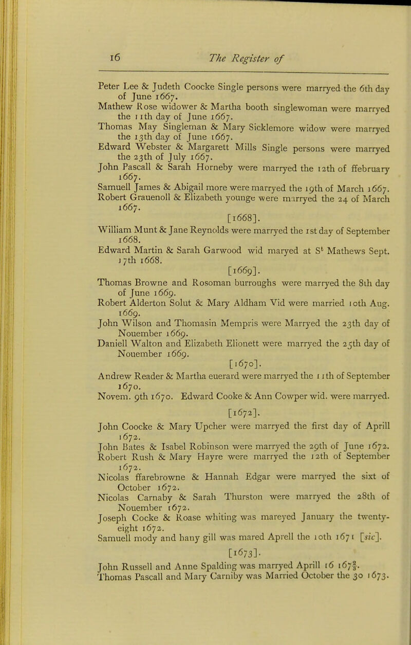 Peter Lee & Judeth Coocke Single persons were marryed the 6th day of June 1667. Mathew Rose widower & Martha booth singlewoman were marryed the I ith day of June 1667. Thomas May Singleman & Mary Sicklemore widow were marryed the 13th day of June 1667. Edward Webster & Margarett Mills Single persons were marryed the 23th of July 1667. John Pascall & Sarah Horneby were marryed the 12th of ffebruarv 1667. ^ Samuell James & Abigail more were marryed the 19th of March 1667. Robert Grauenoll & Elizabeth younge were marryed the 24 of March 1667. [1668]. William Munt & Jane Reynolds were marryed the ist day of September 1668. Edward Martin & Sarah Garwood wid maryed at S' Mathews Sept. J 7th 1668. [1669]. Thomas Browne and Rosoman burroughs were marryed the 8ih day of June 1669. Robert Alderton Solut & Mary Aldham Vid were married 1 oth Aug. 1669. John Wilson and Thomasin Mempris were Marryed the 23th day of Nouember 1669. Daniell Walton and Elizabeth Elionett were marryed the 2_5th day of Nouember 166^. [.670]. Andrew Reader & Martha euerard were marryed the i ith of September 1670. Novem. 9th 1670. Edward Cooke & Ann Cowper wid. were marrj^ed. [1672]. John Coocke & Mary Upcher were marryed the first day of Aprill 1672. John Bates & Isabel Robinson were marryed the 29th of June 1672. Robert Rush & Mary Hayre were marryed the J 2th of September 1672. Nicolas ffarebrowne & Hannah Edgar were marryed the sixt of October 1672. Nicolas Carnaby & Sarah Thurston were marryed the 28th of Nouember 1672. Joseph Cocke & Roase whiting was mareyed January the twenty- eight 1672. Samuell mody and hany gill was mared Aprell the 10th 1671 [m-]. [1673]- John Russell and Anne Spalding was marryed Aprill t6 167I. Thomas Pascall and Mary Carniby was Married October the 30 1673.