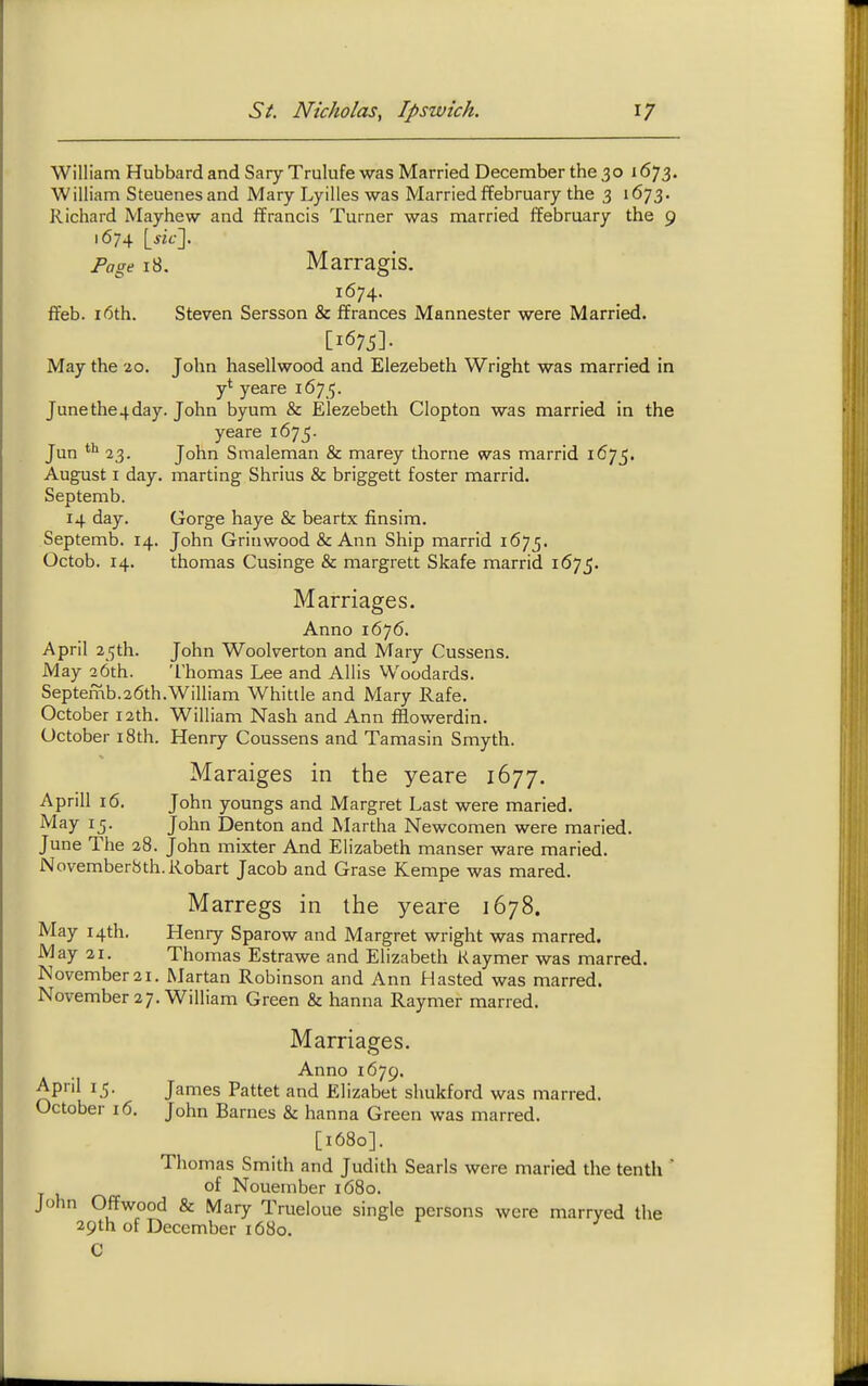 William Hubbard and Sary Trulufe was Married December the 30 1673. William Steuenesand Mary Lyilles was Married ffebruary the 3 1673. Richard Mayhew and ffrancis Turner was married ffebruary the 9 1674 [m-]. Page 18. Marragis. 1674. ffeb. 16th. Steven Sersson & ffranees Mannester were Married. [1675]- May the 20. John hasellwood and Elezebeth Wright was married in y* yeare 167 5. June the4 day. John byum & Elezebeth Clopton was married in the yeare 1675. Jun 23. John Smaleman & marey thorne was marrid 1675. August I day. marting Shrius & briggett foster marrid. Septemb. 14 day. Gorge haye & beartx finsim. Septemb. 14. John Grinwood & Ann Ship marrid 1675. Octob. 14. thomas Cusinge & margrett Skafe marrid 1675. Marriages. Anno 1676. April 25th. John Woolverton and Mary Cussens. May 26th. Thomas Lee and Allis Woodards. Septemb.26th.William Whittle and Mary Rafe. October 12th. William Nash and Ann fflowerdin. October i8th. Henry Coussens and Tamasin Smyth. Maraiges in the yeare 1677. Aprill 16. John youngs and Margret Last were maried. ^^^y 15- John Denton and ALirtha Newcomen were maried. June The 28. John mixter And Elizabeth manser ware maried. Novemberbth.Robart Jacob and Grase Kempe was mared. Marregs in the yeare 1678. May 14th. Henry Sparow and Margret wright was marred. May 21. Thomas Estrawe and Elizabeth Kaymer was marred. November21. Martan Robinson and Ann Hasted was marred. November 27. William Green & hanna Raymer marred. Marriages. Anno 1679. April 15. James Pattet and Elizabet slmkford was marred. October 16. John Barnes & hanna Green was marred. [1680]. Thomas Smith and Judith Searls were maried the tenth  of Nouember 1680. John Offwood & Mary Trueloue single persons were marryed the 29th of December 1680. C