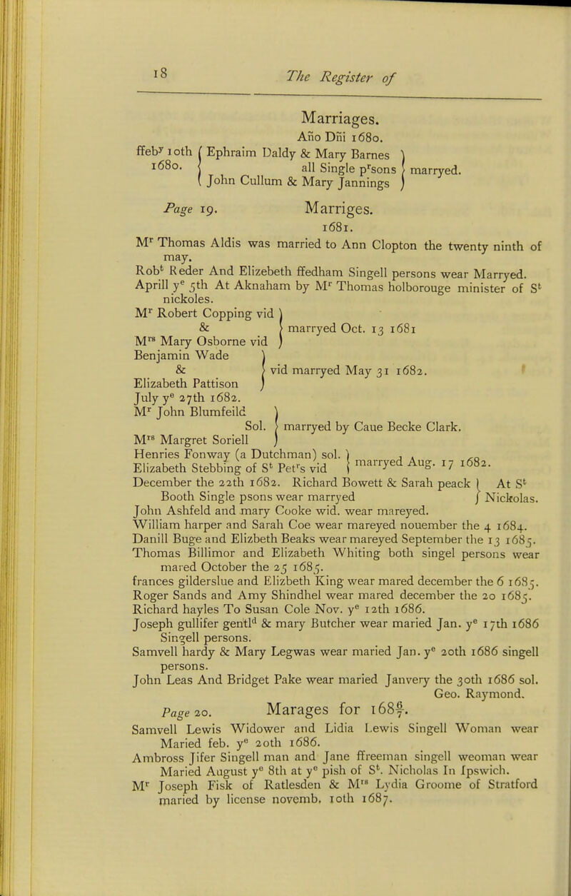 Marriages. Ano Dni 1680. ffeby I oth L Ephraim Daldy & Mary Barnes ) i<58o. 1 all Single p^'sons ( marryed. ( John Cullum & Mary Jannings ) Page 19. Marriges. I68I. M Thomas Aldis was married to Ann Clopton the twenty ninth of may. Rob'^ Keder And Elizebeth ffedham Singell persons wear Marryed. Aprill y<^ 5th At Aknaham by M' Thomas holborouge minister of nickoles. M'' Robert Copping vid ] & > marryed Oct. 13 1681 M™ Mary Osborne vid ) Benjamin Wade \ & > vid marryed May 31 1682. ^ Elizabeth Pattison ) July y® 27th 1682. M-- John Blumfeild ) Sol. > marryed by Caue Becke Clark. M Margret Soriell ) Henries Fonwav (a Dutchman) sol. ) , . Elizabeth Stebbing of Fet^s vid ( ^^''^^^ ^S- ^7 1682. December the 22th 1682. Richard Bowett & Sarah peack 1 At S'' Booth Single psons wear marryed J Nickolas. John Ashfeld and mary Cooke wid. wear mareyed. William harper and Sarah Coe wear mareyed nouember the 4 1684. Danill Buge and Elizbeth Beaks wear mareyed September the 13 1685. Thomas Billimor and Elizabeth Whiting both singel persons wear mated October the 25 1685. frances gilderslue and Elizbeth King wear mared december the 6 1685. Roger Sands and Amy Shindhel wear mared december the 20 1685. Richard hayles To Susan Cole Nov. y 12th 1686. Joseph gullifer gentl'' & mary Butcher wear maried Jan. y^ 17th 1686 Singell persons. Samvell hardy & Mary Legwas wear maried Jan. y° 20th 1686 singell persons. John Leas And Bridget Pake wear maried Janvery the 30th 1686 sol. Geo. Raymond. Page 10. Marages for i68f. Samvell Lewis Widower and Lidia Lewis Singell Woman wear Maried feb. y 20th 1686. Ambross Jifer Singell man and Jane ffreeman singell weoman wear Maried August y 8th at y pish of S*. Nicholas Li Ipswich. M Joseph Fisk of Ratlesden & M Lydia Groome of Stratford maried by license novemb, loth 1687.