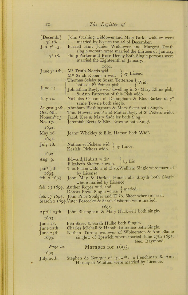 [Decemb.] y® 26. Jan y' 13. y' 18. Juney' ith, June 14. July 10. August 30th. Oct. 6th. Nouem'' 15. No. 17. 1692. May 26. 1692, July 28. 1692. Aug. 9. Jan° 5th i69f. feb. 7 169 feb. 23 169 John Cushing widdowerand Mary Parkis widdow were married by licence the 26 of December. Bazzell Huit Junier Widdower and Margret Death single woman were married the thirteen of January Philip Parker and Rose Deney Both Single persons were married the Eighteenth of January. 1691. M' Truth Norris wid. | , ^ . M Sarah Roberson wid. j ^'cenc. (Thomas Selsby & Susan Tetterson 1 -r^-, I both of S* Fetters pish | I Johnathan Reylye wid'' dwelling in S* Mary Ellms pish, & Ann Patterson of this Pish wido. Nicholas Osbond of Debingham & Eliz. Barker of y* same Towne both single. Abraham Bleshingham & Mary Skeet both Single. Tho. Hewett wido^ and Matha Bayly of Fetters wido. Jacob Kee & Mary Sadeller both Sing'. Jeremiah Beets & Eliz. Browne both Sing'. Jeam= Whekley & Eliz. Harson both Wid'. Nathaniel Fickess wid'^ Keziah. Pickess wido. }by Lince. feb. 37 i69f. March 2 169I Aprill 23th 1693. June 18. June 22th. June 27th 1693. Page 22 1693 July 20th. Edward Hubart wido' | , Elizabeth Skefener wido. )  Tho. Bacon widd. and Elizb.Welham Single were married by License. John May & Dorkas Houell alls Smyth both Single where maried by Licence. Anther Roper wid. and 1 Dorcas Bowe Single where i John Price Soulger and Elizb. Skeet where maried. .Vster Peacocke & Sarah Osborne were maried. 1693. John Blisingham & Mary Hackwell both single. Ben Skeet & Sarah Hulke both Single. Charles Michall & Hanah Laurance both Single. Nathan Turner widower of Woluerston & Ann Blaine singlew of Ipswich where maried June 27th 1693. Geo. Raymond. Marages for 1693. Stephen de Bourget of Ipsw<= : a frenchman & Ann Haruey of Whitton were married by Licence.
