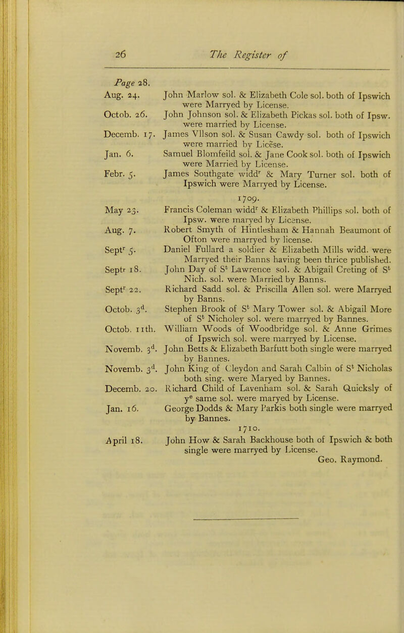 Page 38. Aug. 24. John Marlow sol. & Elizabeth Cole sol. both of Ipswich were Marryed by License. Octob. 26. John Johnson sol. & Elizabeth Pickas sol. both of Ipsw. were married by License. Decemb. 17. James Vllson sol. & Susan Cawdy sol. both of Ipswich were married by Licese. Jan. 6. Samuel Blomfeild sol. & Jane Cook sol. both of Ipswich were Married by License. Febr. 5. James Southgate widd'' & Mary Turner sol. both of Ipswich were Marryed by License. 1709. May 23. Francis Coleman widd'' & Elizabeth Phillips sol. both of Ipsw. were maiyed by License. Aug. 7. Robert Smyth of Hintlesham & Hannah Beaumont of Ofton were marryed by license. Sepf 5. Daniel FuUard a soldier & Elizabeth Mills widd. were Marryed their Banns having been thrice published. Septr 18. John Day of S*^ Lawrence sol. & Abigail Crating of S' Nich. sol. were Married by Banns. Sept'' 22. Richard Sadd sol. & Pri.scilla Allen sol. were Marryed by Banns. Octob. 3^. Stephen Brook of S' Mary Tower sol. & Abigail More of S' Nicholey sol. were marryed by Bannes. Octob. nth. William Woods of Woodbridge sol. & Anne Grimes of Ipswich sol. were marryed by License. Novemb. 3**. John Betts & Elizabeth Barfutt both single were marryed by Bannes. Novemb. John King of Cleydon and Sarah Calbin of S' Nicholas both sing, were Maryed by Bannes. Decemb. 20. Richard Child of Lavenham sol. & Sarah Quicksly of y® same sol. were maryed by License. Jan. 16. George Dodds & Mary Parkis both single were marryed by Bannes. I/IO. April 18. John How & Sarah Backhouse both of Ipswich & both single were marryed by License. Geo. Raymond.