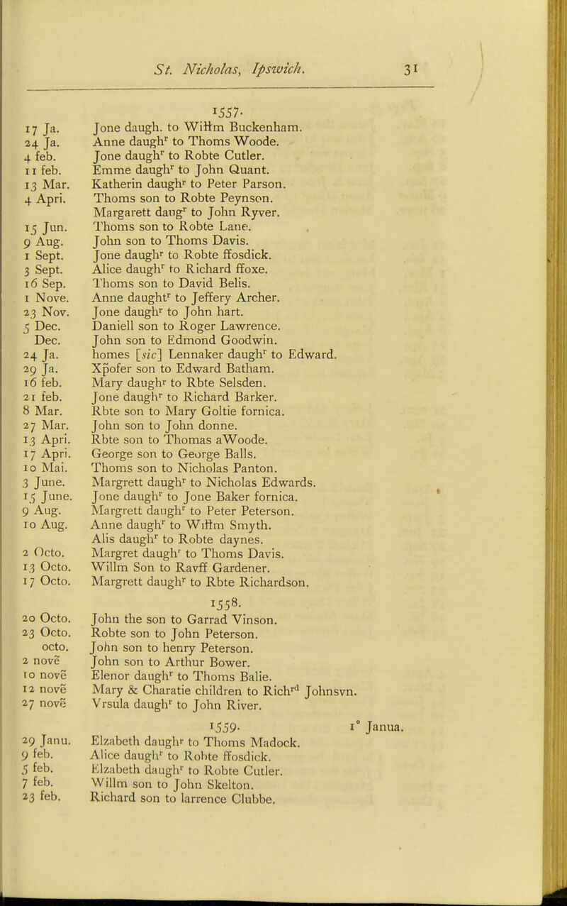 \ 17 Ja. 24 Ja. 4 feb. 11 feb. 13 Mar. 4 Apri. 9 Aug. I Sept. 3 Sept. 16 Sep. 1 Nove. 23 Nov. 5 Dec. Dec. 24 Ja. 29 Ja. 16 feb. 21 feb. 8 Mar. 27 Mar. 13 Apri. 17 Apri. 10 Mai. 3 June. 15 June. 9'Aug. 10 Aug. 2 Octo. 13 Octo. 17 Octo. 20 Octo. 23 Octo. octo. 2 nove ro nove 12 nove 27 nove 29 Janu. 9 feb. 5 feb. 7 feb. 33 feb. 1557- Jone daugh. to Wittm Buckenham. Anne daugh'' to Thorns Woode. Jone daugh'' to Robte Cutler. Emma daugh' to John Quant. Katherin daugh'' to Peter Parson. Thorns son to Robte Peynson. Margarett dang to John Ryver. Thorns son to Robte Lane. John son to Thorns Davis. Jone daugh'' to Robte ffosdick. Alice daugh'' to Richard ffoxe. I'homs son to David Belis. Anne daughf to Jeffery Archer. Jone daugh'' to John hart. Daniell son to Roger Lawrence. John son to Edmond Goodwin. homes \_sic\ Lennaker daugh'' to Edward. Xpofer son to Edward Batham. Mary daugh^ to Rbte Selsden. Jone daugh'' to Richard Barker. Rbte son to Mary Goltie fornica. John son to John donne. Rbte son to Thomas aWoode. George son to George Balls. Thorns son to Nicholas Panton. Margrett daugh'' to Nicholas Edwards. Jone daugh'' to Jone Baker fornica. Margrett daugh'' to Peter Peterson. Anne daugh'' to Wiftm Smyth. Alls daugh* to Robte daynes. Margret daugh' to Thorns Davis. Willm Son to Ravff Gardener. Margrett daugh* to Rbte Richardson. 1558. John the son to Garrad Vinson. Robte son to John Peterson. John son to henry Peterson. John son to Arthur Bower. Elenor daugh to Thorns Balie. Mary & Charatie children to Rich''*^ Johnsvn. Vrsula daugh' to John River. Elzabcth daugh'' to Thoms Madock. Alice daugh'' to Robte ffosdick. Klzabeth daugh' to Robte Cutler. Willm son to John Skelton. Richard son to larrence Clubbe, 1° Janua.