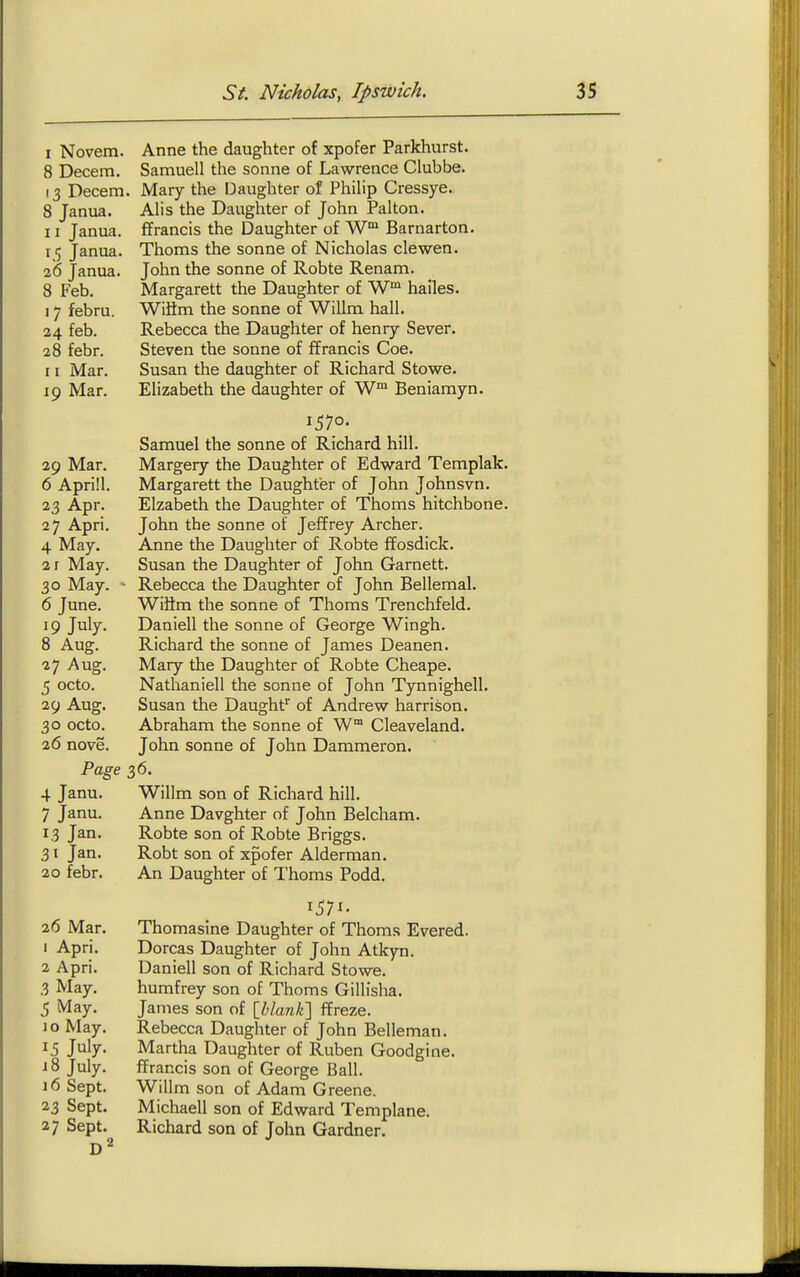 1 Novem. Anne the daughter of xpofer Parkhurst. 8 Decern. Samuell the sonne of Lawrence Clubbe. 13 Decern. Mary the Daughter of Philip Cressye. 8 Janua. Alis the Daughter of John Palton. 11 Janua. ffrancis the Daughter of W* Barnarton. 15 Janua. Thorns the sonne of Nicholas clewen. 2(5 Janua. John the sonne of Robte Renam. 8 Feb. Margarett the Daughter of hailes. 17 febru. WiHm the sonne of Willm hall. 24 feb. Rebecca the Daughter of henry Sever. 28 febr. Steven the sonne of ffrancis Coe. 11 Mar. Susan the daughter of Richard Stowe. 19 Mar. Elizabeth the daughter of W™ Beniamyn. 1570- Samuel the sonne of Richard hill. 29 Mar. Margery the Daughter of Edward Templak. 6 Aprill. Margarett the Daughter of John Johnsvn. 23 Apr. Elzabeth the Daughter of Thorns hitchbone. 27 Apri. John the sonne of Jeffrey Archer. 4 May. Anne the Daughter of Robte ffosdick. 2 r May. Susan the Daughter of John Garnett. 30 May. ' Rebecca the Daughter of John Bellemal. 6 June. WiHm the sonne of Thorns Trenchfeld. 19 July. Daniell the sonne of George Wingh. 8 Aug. Richard the sonne of James Deanen. 27 Aug. Mary the Daughter of Robte Cheape. 5 octo. Nathaniell the sonne of John Tynnighell. 29 Aug. Susan the Daughf of Andrew harrison. 30 octo. Abraham the Sonne of W° Cleaveland. 26 nove. John sonne of John Dammeron. Page 36. 4 Janu. Willm son of Richard hill. 7 Janu. Anne Davghter of John Belcham. 13 Jan. Robte son of Robte Briggs. 31 Jan. Robt son of xpofer Alderman. 20 febr. An Daughter of Thorns Podd. 2(5 Mar. Thomasine Daughter of Thoms Evered. 1 Apri. Dorcas Daughter of John Atkyn. 2 Apri. Daniell son of Richard Stowe. 3 May. humfrey son of Thoms Gillisha. 5 May. James son of [i/an/e] ffreze. 10 May. Rebecca Daughter of John Belleman. 15 July. Martha Daughter of Ruben Goodgine. 18 July. ffrancis son of George Ball. 16 Sept. Willm son of Adam Greene. 23 Sept. Michaell son of Edward Templane. 27 Sept. Richard son of John Gardner.