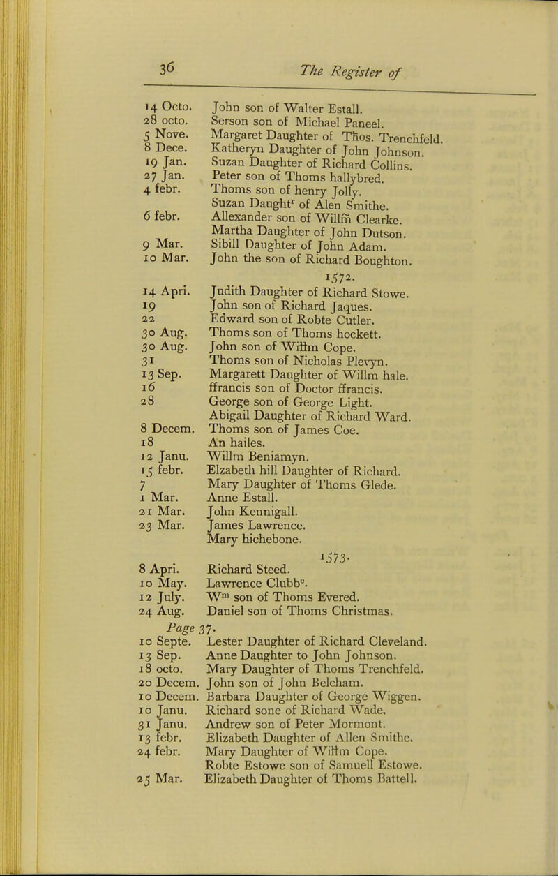 14 Octo. John son of Walter Estall. 28 octo. Serson son of Michael Paneel. 5 Nova. Margaret Daughter of Tllos. Trenchfeld 8 Dece. Katheryn Daughter of John Johnson. 19 Jan. Suzan Daughter of Richard Collins, a; Jan. Peter son of Thorns hallybred. 4 febr. Thorns son of henry Jolly. Suzan Daughf^ of Alen Smithe. 6 febr. Allexander son of Willfn Clearke. Martha Daughter of John Dutsoii. 9 Mar. Sibill Daughter of John Adam. 10 Mar. John the son of Richard Boughton. 14 Apri. Judith Daughter of Richard Stowe. 19 John son of Richard Jaques. 22 Edward son of Robte Cutler. 30 Aug, Thorns son of Thorns hockett. 30 Aug. John son of WiHm Cope. 31 Thorns son of Nicholas Plevyn. 13 Sep. Margarett Daughter of Wilim hale. 16 ffrancis son of Doctor ffrancis. 28 George son of George Light. Abigail Daughter of Richard Ward. 8 Decern. Thorns son of James Coe. 18 An hailes. 12 Janu. Willra Beniamyn. 15 febr. Elzabetli hill Daughter of Richard. 7 Mary Daughter of Thoms Glede. I Mar. Anne Estall. 21 Mar. John Kennigall. 23 Mar. James Lawrence. Mary hichebone. 1573- 8 Apri. Richard Steed. 10 May. Lawrence Clubb®. 12 July. W™ son of Thoms Evered. 24 Aug. Daniel son of Thoms Christmas. Page 37. 10 Septe. Lester Daughter of Richard Cleveland. 13 Sep. Anne Daughter to John Johnson. 18 octo. Mary Daughter of Thoms Trenchfeld. 20 Decem. John son of John Belcham. 10 Decem. Barbara Daughter of George Wiggen. 10 Janu. Richard sone of Richard Wade. 31 Janu. Andrew son of Peter Mormont. 13 febr. Elizabeth Daughter of Allen Smithe. 24 febr. Mary Daughter of Wiltm Cope. Robte Estowe son of Saniuell Estowe. 25 Mar. Elizabeth Daughter of Thoms Battel 1.