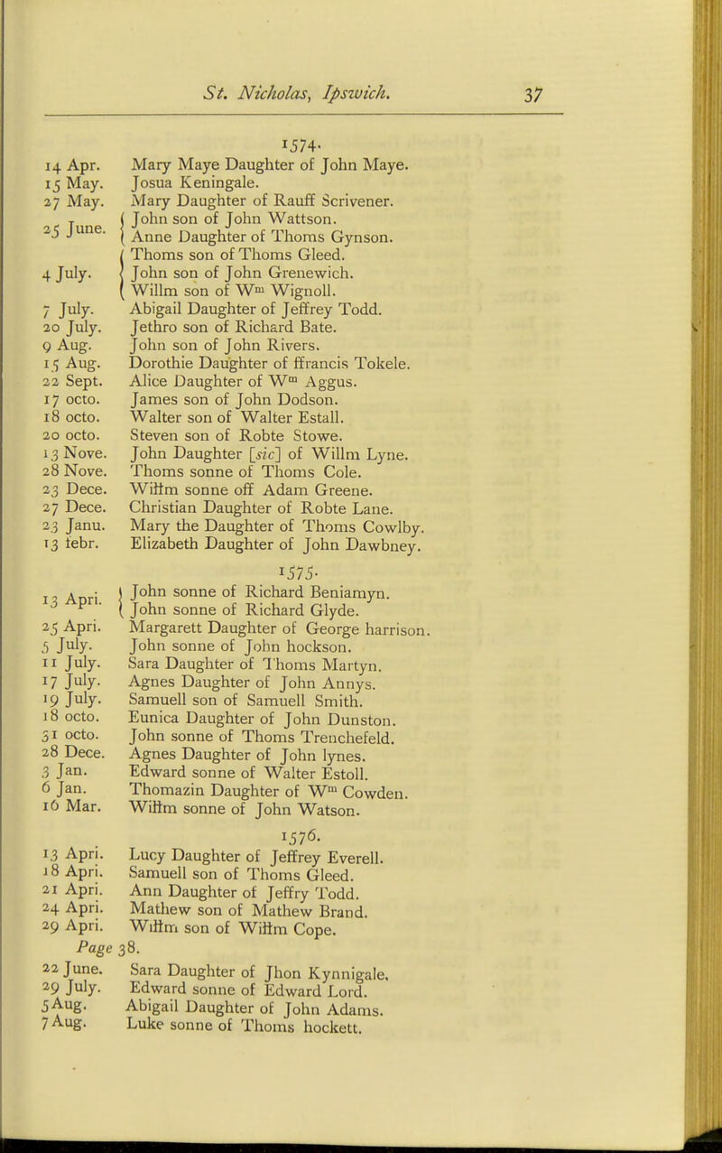 1574- 14 Apr. Mary Maye Daughter of John Maye. 15 May. Josua Keningale. 27 May. Mary Daughter of Rauf¥ Scrivener, y ( John son of John Wattson. 2'5 J '^i^^- I Anne Daughter of Thorns Gynson. iThorns son of Thorns Gleed. John son of John Grenewich. Wilim son of W^^ Wignoll. 7 July. Abigail Daughter of Jeffrey Todd. 20 July. Jethro son of Richard Bate. 9 Aug. John son of John Rivers. 15 Aug. Dorothie Daughter of ffrancis Tokele. 23 Sept. Alice Daughter of W Aggus. 17 octo. James son of John Dodson. 18 octo. Walter son of Walter Estall. 20 octo. Steven son of Robte Stowe. 13 Nove. John Daughter {_sic\ of Willm Lyne. 28 Nove. Thorns sonne of Thorns Cole. 23 Dece. Wiiim sonne off Adam Greene. 27 Dece. Christian Daughter of Robte Lane. 23 Janu. Mary the Daughter of Thorns Cowlby. 13 febr. Elizabeth Daughter of John Dawbney. 1575- I Anri \ sonne of Richard Beniamyn. ^ ■ ( John Sonne of Richard Glyde. 25 Apri. Margarett Daughter of George harrison. I) Jiily- John sonne of John hockson. II July. Sara Daughter of Thorns Martyn. 17 July. Agnes Daughter of John Annys. 19 July. Samuell son of Samuell Smith. 18 octo. Eunica Daughter of John Dunston. 31 octo. John sonne of Thoms Treuchefeld. 28 Dece. Agnes Daughter of John lynes. 3 Jan. Edward sonne of Walter Estoll. 6 Jan. Thomazin Daughter of W Cowden. 10 Mar. Wilim sonne of John Watson. 1576- 13 Apri. Lucy Daughter of Jeffrey Everell. i8 Apri. Samuell son of Thoms Gleed. 21 Apri. Ann Daughter of Jeffry Todd. 24 Apri. Mathew son of Mathew Brand. 29 Apri. Wiitm son of Wiftm Cope. Page 38. 22 June. Sara Daughter of Jhon Kynnigaie. 29 July. Edward sonne of Edward Lord. 5 Aug. Abigail Daughter of John Adams. 7 Aug. Luke Sonne of Thoms hockett.