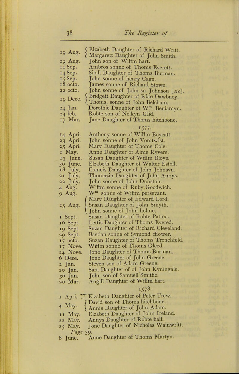 Elzabeth Daughter of Richard Writt. Margarett Daughter of John Smith. John son of WiSm hart. Ambros sonne of Thorns Everett. Sibill Daughter of Thorns Burman. John Sonne of henry Cage. James sonne of Richard Stowe. John sonne of John so Johnson \_sic\. Bridgett Daughter of RBte Dawbney. Thoms. Sonne of John Belcham. Dorothie Daughter of W Beniamyn, Robte son of Nelkyn Glid. Jane Daughter of Thorns hitchbone. 1577- 14 Apri. Anthony sonne of WiHm Boycatt. 23 Apri. John sonne of John Vomtwist. 25 Apri. Mary Daughter of Thoms Cole. I May. Anne Daughter of Aime Rjrvers. 13 June. Suzan Daughter of Wiltm Bloye. 30 June. Elzabeth Daughter of Walter Esloll. 18 July. ffrancis Daughter of John Johnsvn. 21 July. Thomazin Daughter of John Annys. 22 July. John sonne of John Dunston. 4 Aug. Wiftm Sonne of Ruby Goodwich. 9 Aug. W Sonne of Wiftm persevant. ^ Mary Daughter of Edw^ard Lord. 25 Aug. < Susan Daughter of John Smyth. ' John Sonne of John holme. 1 Sept. Susan Daughter of Robte Patten. 16 Sept. Lettis Daughter of Thoms Evered. 19 Sept. Suzan Daughter of Richard Cleveland. 29 Sept. Bastian sonne of Symond £&ower. 17 octo. Suzan Daughter of Thoms Trenchfeld. 17 Nove. Wiiim sonne of Thoms Gleed. 24 Nove. Jone Daughter of Thoms Burman. 6 Dece. Jone Daughter of John Greene. 2 Jan. Steven son of Adam Greene. 20 Jan. Sara Daughter of of John Kyningale. 30 Jan. John son of Samuell Smithe. 20 Mar. Angill Daughter of WiHm hart. 1578. I Apri. Elzabeth Daughter of Peter Trew. ^ f David son of Thoms hitchbone. 4 May. Iannis Daughter of John Adam. II May. Elzabeth Daughter of John Ireland. 22 May. Annys Daughter of Robte hall. 25 May. Jone Daughter of Nicholas Wain writt. Page 39. 8 June. Anne Daughter of Thoms Martyn. 19 Aug. 29 Aug. 11 Sep. 14 Sep. 15 Sep. 18 octo. 22 octo. 19 Dece. 24 Jan. 24 feb. 17 Mar.