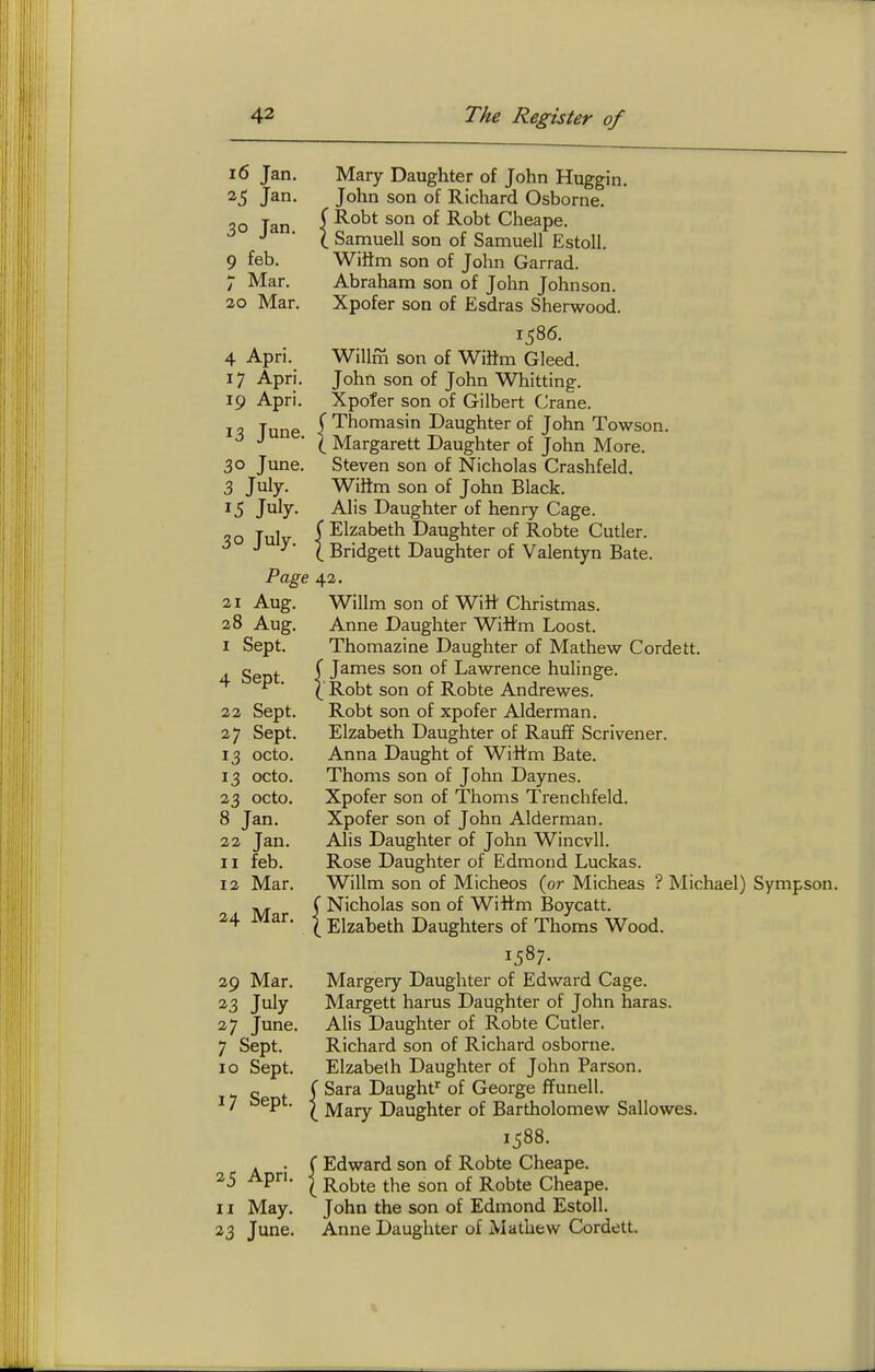 16 Jan. Mary Daughter of John Huggin. 25 Jan. John son of Richard Osborne. 30 Jan. ( J^'^* of Robt Cheape. ^ ( Samuell son of Samuell Estoll. 9 feb. Wiiim son of John Garrad. 7 Mar. Abraham son of John Johnson. 20 Mar. Xpofer son of Esdras Sherwood. 1586. 4 Apri. Willm son of WiHm Gleed. 17 Apri. John son of John Whitting. 19 Apri. Xpofer son of Gilbert Crane. 10. Tune ^ Thomasin Daughter of John Towson. J • ( Margarett Daughter of John More. 30 June. Steven son of Nicholas Crashfeld. 3 July. Wiftm son of John Black. 15 July. Alis Daughter of henry Cage. „Q Tulv I Elzabeth Daughter of Robte Cutler. ^ ^ ^- \ Bridgett Daughter of Valentyn Bate. Page 42. 21 Aug. Willm son of Will' Christmas. 28 Aug. Anne Daughter Wittm Loost. I Sept. Thomazine Daughter of Mathew Cordett. Sent I J^^^^ °f Lawrence hulinge. ^ ■ ( Robt son of Robte Andrewes. 22 Sept. Robt son of xpofer Alderman. 27 Sept. Elzabeth Daughter of Rauff Scrivener. 13 octo. Anna Daught of Wittm Bate. 13 octo. Thoms son of John Daynes. 23 octo. Xpofer son of Thoms Trenchfeld. 8 Jan. Xpofer son of John Alderman. 22 Jan. Alis Daughter of John Wincvll. II feb. Rose Daughter of Edmond Luckas. 12 Mar. Willm son of Micheos {or Micheas ? Michael) Sympson. C Nicholas son of Wittm Boycatt. 24 Mar. I Elzabeth Daughters of Thoms Wood. 1587- 29 Mar. Margery Daughter of Edward Cage. 23 Jiily Margett harus Daughter of John haras. 27 June. Alis Daughter of Robte Cutler. 7 Sept. Richard son of Richard osborne. 10 Sept. Elzabeth Daughter of John Parson. Off Sara Daught' of George ffunell. 17 sept. ^ y^^^ Daughter of Bartholomew Sallowes. 1588. . • f Edward son of Robte Cheape. 25 Apri. I ^Q^^Q the son of Robte Cheape. 11 May. John the son of Edmond Estoll. 23 June. Anne Daughter of Mathew Cordett. V