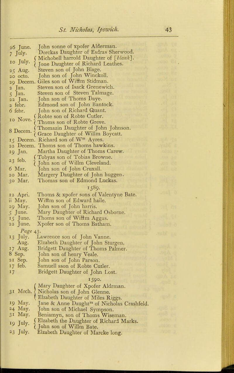 26 June. John sonne of xpofer Alderman. 7 July. Dorckas Daughter of Esdras Sherwood. ( Michobell harrold Daughter of [blank]. 10 July. I j^j^g Daughter of Richard Leathes. 21; Aug. Steven son of John Blage. 20 octo. John son of John Winckoll. 29 Decern. Giles son of Wittm Stidman. 2 Jan. Steven son of Isack Grenewich. 5 Jan. Steven son of Steven Talmage. 22 Jan. John son of Thorns Daye. 2 febr. Edmond son of John Bantock. 6 febr. John son of Richard Quant. C Robte son of Robte Cutler. 10 JNove. ^Thorns son of Robte Greve. -J -p. f Thomazin Daughter of John Johnson. » Uecem. | ^^^^^ Daughter of Willm Boycatt. 15 Decern. Richard son of W Ayres. 22 Decern. Thorns son of Thorns hawkins. 19 Jan. Martha Daughter of Thorns Carew. r , ( Tobyas son of Tobias Browne. 23 leb. I j^^^^ ^jjj^ Cleveland. 6 Mar. John son of John Cruxall. 20 Mar. Margery Daughter of John huggen. 30 Mar. Thomas son of Edmond Luckas. 1589. 12 Apri. Thoms & xpofer sons of Valentyne Bate. 11 May. Wiltm son of Edward haile. 29 May. John son of John harris. 5 June. Mary Daughter of Richard Osborne. 15 June. Thoms son of Wiftm Aggas. 22 June. Xpofer son of Thoms Batham. Page 43. 3 J^b'- Lawrence son of John Vanne. Aug. Elzabeth Daughter of John Sturgen. 17 Aug. Bridgett Daughter of Thoms Palmer. 8 Sep. John son of henry Veale. 21 Sep. John son of John Parson. 17 feb. Samuell sson of Robte Cutler. 17 Bridgett Daughter of John Lost. 1590. iMary Daughter of Xpofer Aldrman. Nicholas son of John Glenne. ^ Elzabeth Daughter of Miles Riggs. Jane & Anne Daught of Nicholas Crashfeld. John son of Michael Sympson. Beniamyn, son of Thoms Wiseman, f Elzabeth the Daughter of Richard Marks. ( John son of Willm Bate. Elzabeth Daughter of Marcke long. 31 Mrch. 19 May. 24 May. 31 May. 19 July- 23 July.