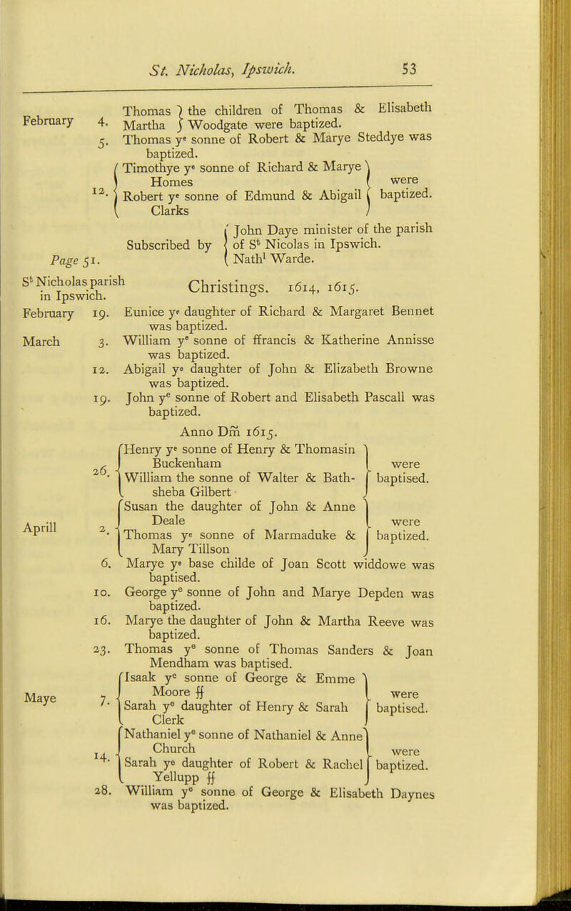 February 4. 5- 12. S' Nicholas parish in Ipswich. Febraary 19 Thomas \ the children of Thomas & Elisabeth Martha ) Woodgate were baptized. Thomas y sonne of Robert & Marye Steddye was baptized. Timothye y« sonne of Richard & Marye \ Homes ( were Robert y sonne of Edmund & Abigail ( baptized. Clarks ] 1' John Daye minister of the parish Subscribed by < of S* Nicolas in Ipswich. Nath' Warde. Christings. 1614, 1615. March Aprill Maye 12 19 26 were were baptized. Eunice y daughter of Richard & Margaret Bennet was baptized. William y sonne of ffrancis & Katherine Annisse was baptized. Abigail y= daughter of John & Elizabeth Browne was baptized. John y^ Sonne of Robert and Elisabeth Pascall was baptized. Anno Dm 1615. 'Henry yf sonne of Henry & Thomasin Buckenham William the sonne of Walter & Bath- ^ baptised, sheba Gilbert (Susan the daughter of John & Anne Deale Thomas y« sonne of Marmaduke & Mary Tillson 6. Marye y base childe of Joan Scott widdowe was baptised. 10. George y° sonne of John and Marye Depden was baptized. 16. Marye the daughter of John & Martha Reeve was baptized. 23. Thomas y^ sonne of Thomas Sanders & Joan Mendham was baptised. 'Isaak ye sonne of George & Emme '\ Moore I were Sarah y« daughter of Henry & Sarah | baptised. Clerk I Nathaniel y° sonne of Nathaniel & Anne Church Yellupp 28. William y» sonne of George & Elisabeth Daynes was baptized. 7. i were