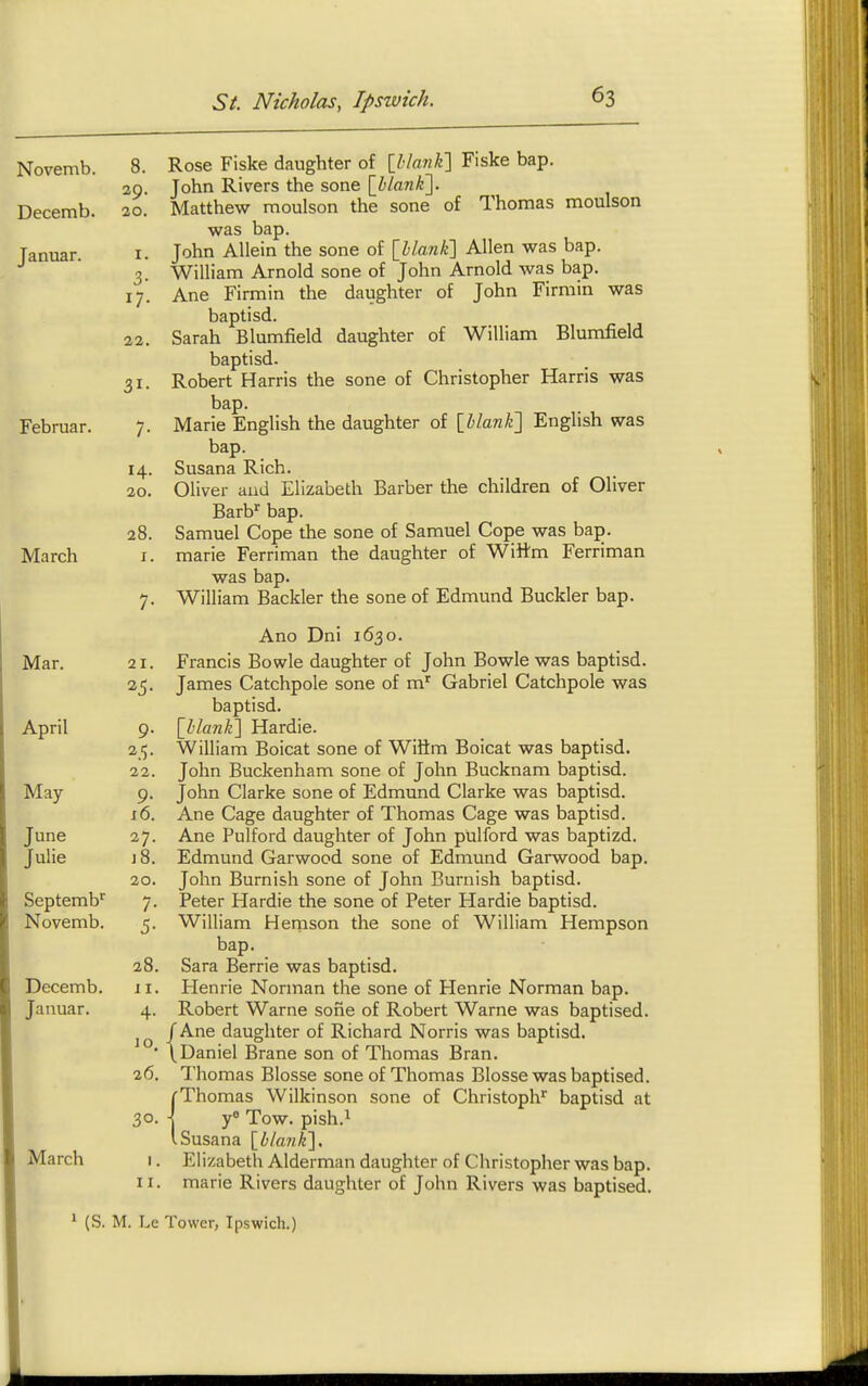 Novemb. Decemb. Januar. Februar. March Mar. April May- June Julie Septemb'' Novemb. Decemb. Januar. March 8. Rose Fiske daughter of [hlanK] Fiske bap. 29. John Rivers the sone [blank']. 20. Matthew moulson the sone of Thomas moulson was bap. I. John Allein the sone of [blanli] Allen was bap. 3. William Arnold sone of John Arnold was bap. 17. Ane Firmin the daughter of John Firmin was baptisd. 22. Sarah Blumfield daughter of William Blumfield baptisd. 31. Robert Harris the sone of Christopher Harris was bap. 7. Marie English the daughter of [blank'] English was bap. 14. Susana Rich. 20. Oliver and Elizabeth Barber the children of Oliver Barb^ bap. 28. Samuel Cope the sone of Samuel Cope was bap. I. marie Ferriman the daughter of Wittm Ferriman was bap. 7. William Backler the sone of Edmund Buckler bap. Ano Dni 1630. Francis Bowie daughter of John Bowie was baptisd. James Catchpole sone of m' Gabriel Catchpole was baptisd. [blank] Hardie. William Boicat sone of Wiftm Boicat was baptisd. John Buckenham sone of John Bucknam baptisd. John Clarke sone of Edmund Clarke was baptisd. Ane Cage daughter of Thomas Cage was baptisd. Ane Pulford daughter of John pulford was baptizd. Edmund Garwood sone of Edmund Garwood bap. John Burnish sone of John Burnish baptisd. Peter Hardie the sone of Peter Hardie baptisd. William Hernson the sone of William Hempson bap. Sara Berrie was baptisd. Henrie Norman the sone of Henrie Norman bap. Robert Warne sofie of Robert Warne was baptised. /Ane daughter of Richard Norris was baptisd. \Daniel Brane son of Thomas Bran. Thomas Blosse sone of Thomas Blosse was baptised. /■Thomas Wilkinson sone of Christoph^ baptisd at j y Tow. pish.i VSusana [blank], Elizabeth Alderman daughter of Christopher was bap. marie Rivers daughter of John Rivers was baptised. 21. 9- 22. 9- J 6. 27. J 8. 20. 7- 5- 28. II. 4- 10. 26. 30- II, ' (S. M. Le Tower, Ipswich.)