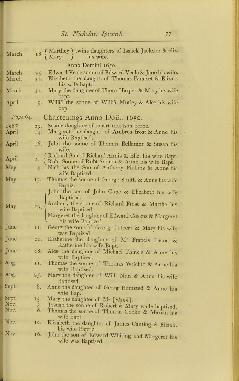 March 18. March 25- March March 31- April 9- Page 64. 29. April 14. April 16. April 21. May 3- May I/- May 19. June II. June 21. June n Q 20. Aug. II. Aug. 2?. ■3epi, Q 0. Sept. Nov. 3- Nov. 6. Nov. 12. Nov, 16. (Mary j his wife. Anno Domini 1650. Edward Veale Sonne of Edwi Elizabeth the daught. of Tl his wife bapt. Mary the daughter of Thorn bapt. Willia the sonne of Willia bap. wife Baptised. John the sonne of Thomas Bellamor & Susan his wife. ( Richard Son of Richard Annis & Eliz. his wife Bapt. ( Robt Sonne of Robt Soman & Anne his wife Bapt. Nicholas the Son of Anthony Phillips & Anne his wife Baptised. Thomas the sonne of George Smith & Anne his wife Baptiz. John the son of John Cope & Elizabeth his wife Baptised. Anthony the sonne of Richard Frost & Martha his wife Baptised. Margeret the daughter of Edward Cosens & Margeret ^ his wife Baptized. Georg the sonn of Georg Cutbert & Mary his wife was Baptized. Katherine the daughter of M'' Francis Bacon & Katherine his wife Bapt. Alee the daug-hter of Michael Thirkle & Anne his wife Baptised. Thomas the sonne of Thomas Wilchin & Anne his wife Baptised. Mary the daughter of Will. Nun & Anna his wife Baptised. Anne the daughter of Georg Bumsted & Anne his wife Bap. Mary the daughter of M^ \_hlank'\. Josuah the sonne of Robert & Mary wade baptised. Thomas the sonne of Thomas Cooke & Marian his wife Bapt. Elizabeth the daughter of James Canting & Elizab. his wife Baptiz. John the son of Edward Whiting and Margeret his wife was Baptised,