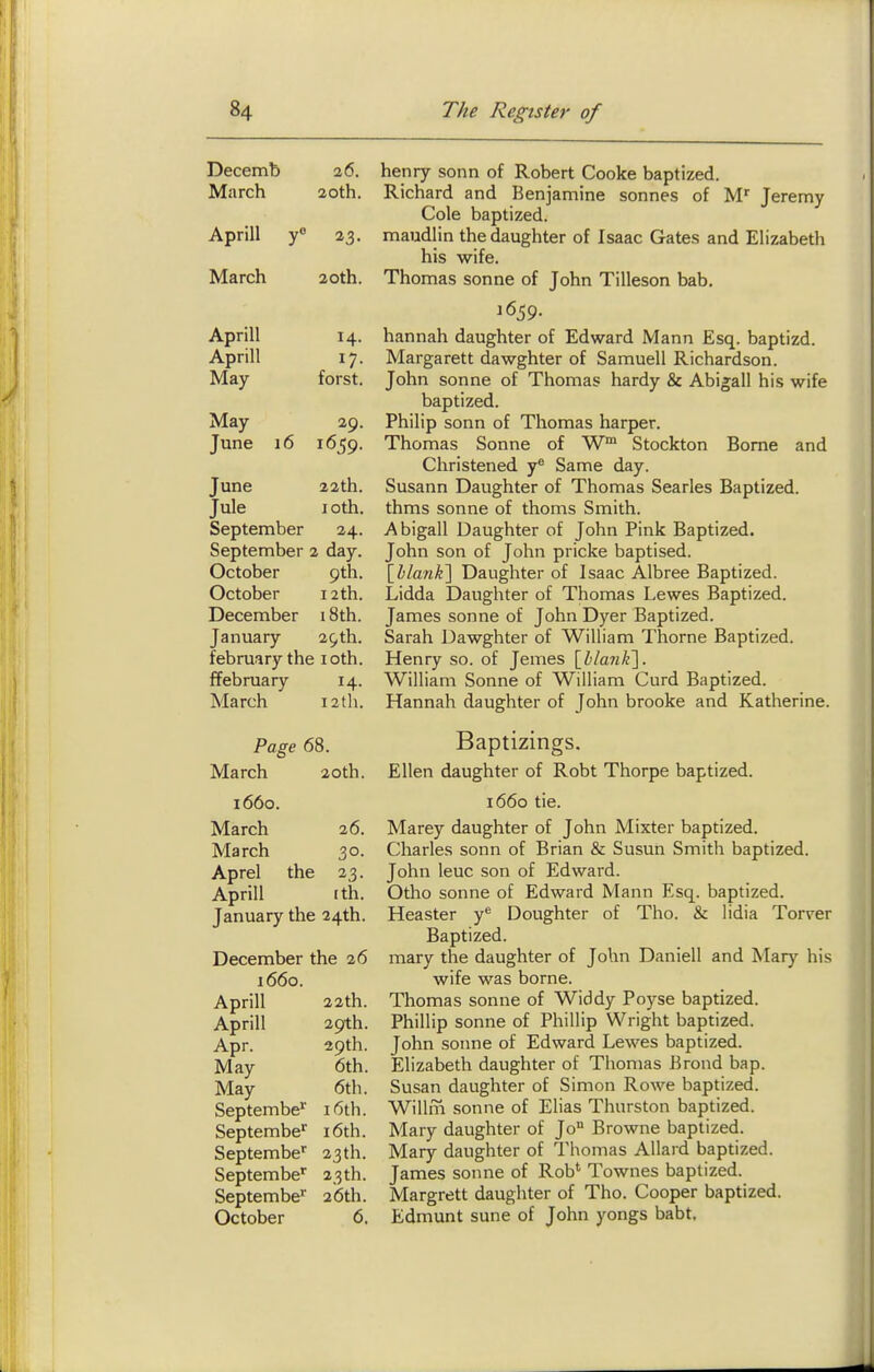 Decemb 26. March 20tn. Aprill y° 23. March 20th. Anrill J^L-li 111 Aprill 17 May forst. May 2Q Tnnf* 1 f\ June 22th. Jule lOth. September 24- September 2 day. October 9th. October 12 th. December 18th. January 29th. february the loth. ffebruary 14- March I2th. Page 68. March 20th. i66o. March 26. March 30- Aprel the 23- Aprill (th. January the 24th. December the 26 1660. Aprill 22th. Aprill 29th. Apr. 39th. May 6th. May 6tli. Septembe*' 16th. Septembe' i6th. Septembe'' 23th. Septembe'' 23th. Septembe 26th. October 6. henry sonn of Robert Cooke baptized. Richard and Benjamine sonnes of M' Jeremy Cole baptized, maudlin the daughter of Isaac Gates and Elizabeth his wife. Thomas sonne of John Tilleson bab. J 659. hannah daughter of Edward Mann Esq. baptizd. Margarett dawghter of Samuell Richardson. John Sonne of Thomas hardy & Abigail his wife baptized. Philip sonn of Thomas harper. Thomas Sonne of W Stockton Borne and Christened y® Same day. Susann Daughter of Thomas Searles Baptized, thms Sonne of thorns Smith. Abigail Daughter of John Pink Baptized. John son of John pricke baptised. \hlan¥\ Daughter of Isaac Albree Baptized. Lidda Daughter of Thomas Lewes Baptized. James sonne of John Dyer Baptized. Sarah Dawghter of William Thorne Baptized. Henry so. of Jemes \hlan¥\. William Sonne of William Curd Baptized. Hannah daughter of John brooke and Katherine. Baptizings. Ellen daughter of Robt Thorpe baptized. 1660 tie. Marey daughter of John Mixter baptized. Charles sonn of Brian & Susun Smith baptized. John leuc son of Edward. Otho sonne of Edward Mann Esq. baptized. Heaster y* Doughter of Tho. & lidia Torrer Baptized. mary the daughter of John Daniell and Mary his wife was borne. Thomas sonne of Widdy Poyse baptized. Phillip Sonne of Phillip Wright baptized. John soime of Edward Lewes baptized. Elizabeth daughter of Thomas Brond bap. Susan daughter of Simon Rowe baptized. Willm sonne of Elias Thurston baptized. Mary daughter of Jo° Browne baptized. Mary daughter of Thomas Allard baptized. James sonne of Rob* Townes baptized. Margrett daughter of Tho. Cooper baptized. Edmunt sune of John yongs babt.