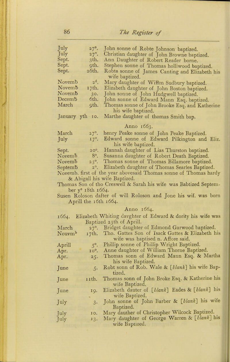 July 27°. July 27. Sept. ,3 th. Sept. 9th. ocpi. C Novemb 2<'. Novemb ] [7 th. Novemb 30. Deceni'b 6th. March 9th. January yth 10. John Sonne of Rohte Johnson baptized. Christian daughter of John Browne baptized. Ann Daughter of Robert Reader borne. Stephen sonne of Thomas holliwood baptized. Robte Sonne of James Canting and Elizabeth his wife baptized. Mary daughter of Wittm Sudbury baptized. Elizabeth daughter of John Boston baptized. John Sonne of John Hudgwell baptized. John Sonne of Edward Mann Esq. baptized. Thomas sonne of John Brooke Esq. and Katherine his wife baptized. Marthe daughter of thomas Smith bap. March July 27°. 17. Anno 1663. henry Peake sonne of John Peake Baptized. Eliz. Sept. Novemft Novemb Septemb 20°. 2,3. Edward sonne of Edward Pilkington and his wife baptized. Hannah daughter of Lias Thurston baptized. Susanna daughter of Robert Death Baptized. Thomas sonne of Thomas Billamore baptized. Elizabeth daughter of Thomas Searies Baptized. Novemb. first of the year abovesaid Thomas sonne of Thomas hardy & Abigail his wife Baptized. Thomas Son of tho Creswell & Sarah his wife was Babtized Septem- ber y^ 18th 1664. Susen Roloson dafter of will Roloson and Jone his wif. was born Aprill the 16th 1664. Anno 1664. 1664. Elizabeth Whiting davghter of Edward & dority his wife was Baptized 23th of Aprill. 27°. Bridget daughter of Edmond Garwood baptized. 17th. Tho. Gattes Son of Isack Gattes & Elizabeth his wife was baptised n. Affore said. Phillip Sonne of Phillip Wright Baptized. Anne daughter of William Thome Baptized. Thomas sonn of Edward Mann Esq. & Martha his wife Baptized. Robt sonn of Rob. Wale & \hlank'\ his wife Bap- tized. Thomas sonn of John Broke Esq. & Katherine his wife Baptized. Elizabeth dauter of \hlan¥\ Eades & [Z>/an^] his wife Baptized. John sonne of John Barber & \hlank'\ his wife Baptized. Mary dauther of Christopher Wilcock Baptized. Mary daughter of George Warren & \l:lank'\ his wife Baptized. March Nouvm'' Aprill Apr. Apr. June June June July July July 10°. ^5- iith. 19. 10. J3- i