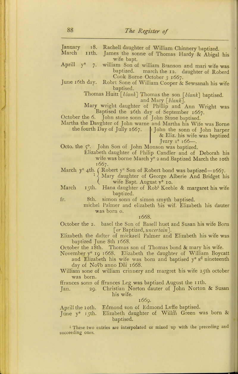 January 18. Rachell daughter of William Chinnery baptized. March iith. James the sonne of Thomas Hardy & Abigal his wife bapt. Aprill y° 7. william Son of william Branson and mari wife was baptized. march the 12. daughter of Roberd Cook Borne October 3 1667. June 16th day. Robrt Sone of William Cooper & Sewsanah his wife baptised. Thomas Huitt [llanK] Thomas the son \hLan}i\ baptised. and Mary {hlanl{\. Mary wright daughter of Phillip and Ann Wright was Baptised the 26th day of September 1667. October the 6. John stone sonn of John Stone baptised. Martha the Davghter of John warne and Martha his Wife was Borne the fourth Day of Jully 1667. : John the sonn of John harper & Eliz. his wife was baptized Jvary 1° 166—. Octo. the 5°. John Son of John Monson was baptized. Elizabeth daughter of Philip Candler and of Deborah his wife was borne March y^ 2 and Baptized March the loth T667. March y 4th. ( Robert y'^ Son of Robert bond was baptized—1667. ^ X Mary daughter of George Alberie And Bridget his ( wife Bapt. August 10. March 15th. Hana daughter of Rob'' Keeble & margaret his wife baptized. fr. 8th. simon sonn of simon smyth baptised. niichel Palmer and elizabeth his wif. Elizabeth his dauter was born o. 1668. October the 2. basel the Son of Basell huet and Susan his wife Born [or Baptized, imcertai?!^. Elizabeth the dafter of mickaell Palmer and Elizabeth his wife was baptized June 8th 1668. October the i8th. Thomas son of Thomas bond & niary his wife. November y® 19 1668. Elizabeth the daughter of William Boycatt and Elizabeth his wife was born and baptised y* s*^ nineteentli day of Novb anno Dni 1668. William sone of william crinnery and margret his wife 2^th October was born. ffrances sonn of ffrances Leg was baptized August the iith. Jan. 29. Christian Norton dauter of John Norton & Susan his wife. 1669. Aprill the loth. Edmond son of Edmond Lvffe baptised. June y'' 15th. Elizabeth daughter of Willm Green was bom & baptised. ' These two entries are interpolated or mixed up with ihe preceding and succeeding ones.