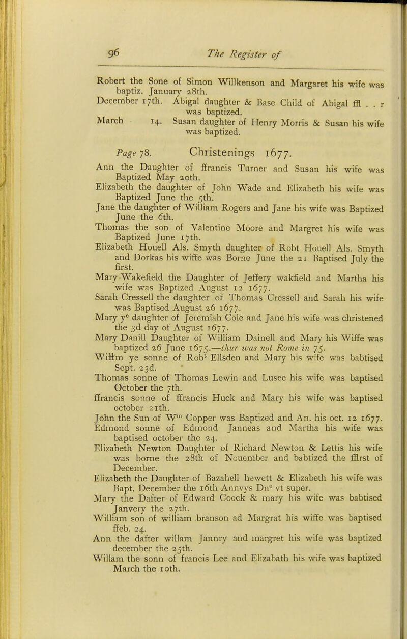 Robert the Sone of Simon Willkenson and Margaret his wife was baptiz. January 28th. December 17th. Abigal daughter & Base Child of Abigal ffl . . r was baptized. March 14. Susan daughter of Henry Morris & Susan his wife was baptized. Page 78. Christenings 1677, Ann the Daughter of ffrancis Turner and Susan his wife was Baptized May 20th. Elizabeth the daughter of John Wade and Elizabeth his wife was Baptized June the ^th. Jane the daughter of William Rogers and Jane his wife was Baptized June the 6th. Thomas the son of Valentine Moore and Margret his wife was Baptized June 17th. Elizabeth Houell Als. Smyth daughter of Robt Plouell Als. Smyth and Dorkas his wif¥e was Borne June the 21 Baptised July the first. Mary Wakefield the Daughter of Jeffery wakfield and Martha his wife was Baptized August 12 1677. Sarah Cressell the daughter of Thomas Cressell and Sarah his wife was Baptised August 26 1677. Mary y'' daughter of Jeremiah Cole and Jane his wife was christened the 3d day of August 1677. Mary Danill Daughter of William Dainell and Mary his Wifife was baptized 26 June 1675.—thur was not Rome in 75. Wittm ye sonne of Rob' Ellsden and Mary his wife was babtised Sept. 23d. Thomas sonne of Thomas Lewin and Lusee his wife was baptised October the 7 th. ffrancis sonne of ffrancis Huck and Mary his wife was baptised October 21th. John the Sun of W Copper was Baptized and An. his oct. 12 1677. Edmond sonne of Edmond Janneas and Martha his wife was baptised October the 24. Elizabeth Newton Daughter of Richard Newton & Lettis his wife was borne the 28th of Nouember and babtized the fflrst of December. Elizabeth the Daughter of Bazahell hewett & Elizabeth his wife was Bapt. December the i6th Annvys Da vt super. Mary the Dafter of Edward Coock & raary his wife was babtised Janvery the 27th. William son of william branson ad Margrat his wiffe was baptised ffeb. 24. Ann the dafter willam Jannry and margret his wife was baptized december the 25th. Willam the sonn of francis Lee and Elizabath his wife was baptized March the loth.