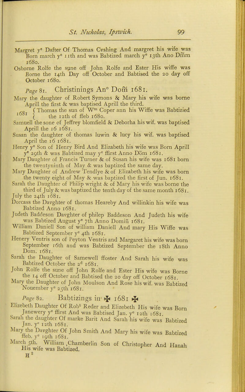 Margret y« Dafter Of Thomas Cvshing And margret his wife was Born march y« iith and was Babtized march y 13 th Ano Dmm 1680. Osborne Rolfe the syne off John Rolfe and Ester His wiffe was Borne the 14th Day off October and Babtised the 20 day off October 1680. Page 81. Christinings An° Dom 1681. Mary the daughter of Robert Symons & Mary his wife was borne Aprill the first & was baptised Aprill the third. ( Thomas the sun of W Coper ann his Wiffe was Babtizied I the 12th of ffeb 1680. Samuell the sone of Jeffrey blomfield & Deborha his wif. was baptised Aprill the 16 1681. Susan the daughter of thomas iuwin & lucy his wif. was baptised April the 16 1681. Henry y® Son of Henry Bird And Elizabeth his wife was Born Aprill y' 29th & was Babtized may ffirst Anno Dom 1681. Mary Daughter of Francis Turner & of Susan his wife was 1681 bom the twentyninth of May & was baptized the same day. Mary Daughter of Andrew Tendlye & of Elizabeth his wife was born the twenty eight of May & was baptized the first of Jun. 1681. Sarah the Daughter of Philip wright & of Mary his wife was borne the third of July & was baptized the tenth day of the same month 1681. July the 24th 1681. Dorcass the Davghter of thomas Heareby And willinkin his wife was Babtized Anno 1681. Judeth Baddeson Davghter of philep Baddeson And Judeth his wife was Babtized August y* 7th Anno Domin 1681. William Daniell Son of william Daniell And mary His Wiffe was Babtized September y 4th 1681. Henery Ventris son of I'eyton Ventris and Margaret his wife was born September i6th and was Babtized September the i8th Anno Dom. 1681. Sarah the Daughter of Samewell ffoster And Sarah his wife was Babtized October the 2<' 1681. John Rolfe the sune off John Rolfe and Ester His wife was Borne the 14 off October and Babtised the 20 day off October 1681. Mary the Daughter of John Moulson And Rose his wif. was Babtized Nouember y^ 25 th 1681. Page 82. Babtizings iir ^ 1681 Elizebeth Daughter Of Rob' Reder and Elizebeth His wife was Born Janewery y ffirst And was Babtised Jan. y« 12th 1681 Sarah the daughter Of marke Barit And Sarah his wife was Babtized Jan. y 12th 1681. Mary the Davghter Of John Smith And Mary his wife was Babtized neb. y 19th 1681. March 5th. William .Chamberlin Son of Christopher And Hanah His wife was Babtized,