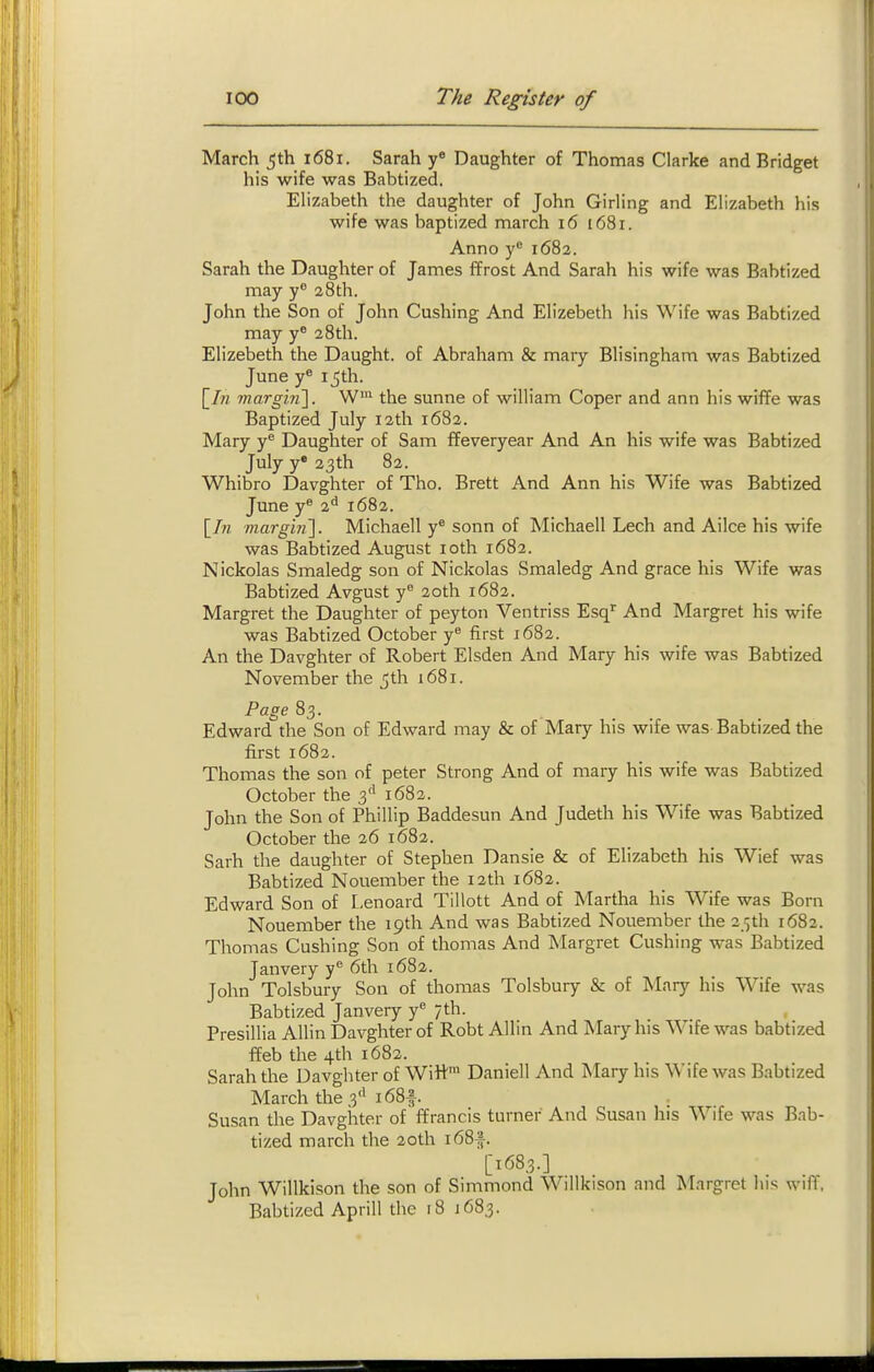 March 5th 1681. Sarah y« Daughter of Thomas Clarke and Bridget his wife was Babtized. Elizabeth the daughter of John Girling and Elizabeth his wife was baptized march 16 1681. Anno y'^ 1682. Sarah the Daughter of James ffrost And Sarah his wife was Babtized may y 28th. John the Son of John Gushing And Elizebeth his Wife was Babtized may y^ 28th. Elizebeth the Daught. of Abraham & mary Blisingham was Babtized June y 15th. [/« marg'm']. W™ the sunne of william Coper and ann his wiffe was Baptized July 12th 1682. Mary y^ Daughter of Sam ffeveryear And An his wife was Babtized July y* 23th 82. Whibro Davghter of Tho. Brett And Ann his Wife was Babtized June y^ 2^^ 1682. [7w m.arghi']. Michaell y* sonn of Michaell Lech and Ailce his wife was Babtized August loth 1682. Nickolas Smaledg son of Nickolas Smaledg And grace his Wife was Babtized Avgust y 20th 1682. Margret the Daughter of peyton Ventriss Esq'' And Margret his wife was Babtized October y first 1682. An the Davghter of Robert Elsden And Mary his wife was Babtized November the 5th 1681. Page 83. Edward the Son of Edward may & of Mary his wife was Babtized the first 1682. Thomas the son of peter Strong And of mary his wife was Babtized October the 3'' 1682. John the Son of Phillip Baddesun And Judeth his Wife was Babtized October the 26 1682. Sarh the daughter of Stephen Dansie & of Elizabeth his Wief was Babtized Nouember the 12th 1682. Edward Son of Lenoard Tillott And of Martha his Wife was Born Nouember the 19th And was Babtized Nouember the 3 ■;th 1682. Thomas Gushing Son of thomas And Margret Gushing was Babtized Janvery y^ 6th 1682. John Tolsbury Son of thomas Tolsbury & of Mary his Wife was Babtized Janvery y^ /th. Presillia AUin Davghter of Robt Allin And Mary his Wife was babtized ffeb the 4th 1682. Sarah the Davghter of Witt^ Daniell And Mary his Wife was Babtized March the 3'i 1681. , Susan the Davghter of ffrancis turner And Susan liis Wife was Bab- tized march the 20th i68|. [1683.] John Willkison the son of Simmond Willkison and Margret his wiflf. Babtized Aprill the 18 1683.