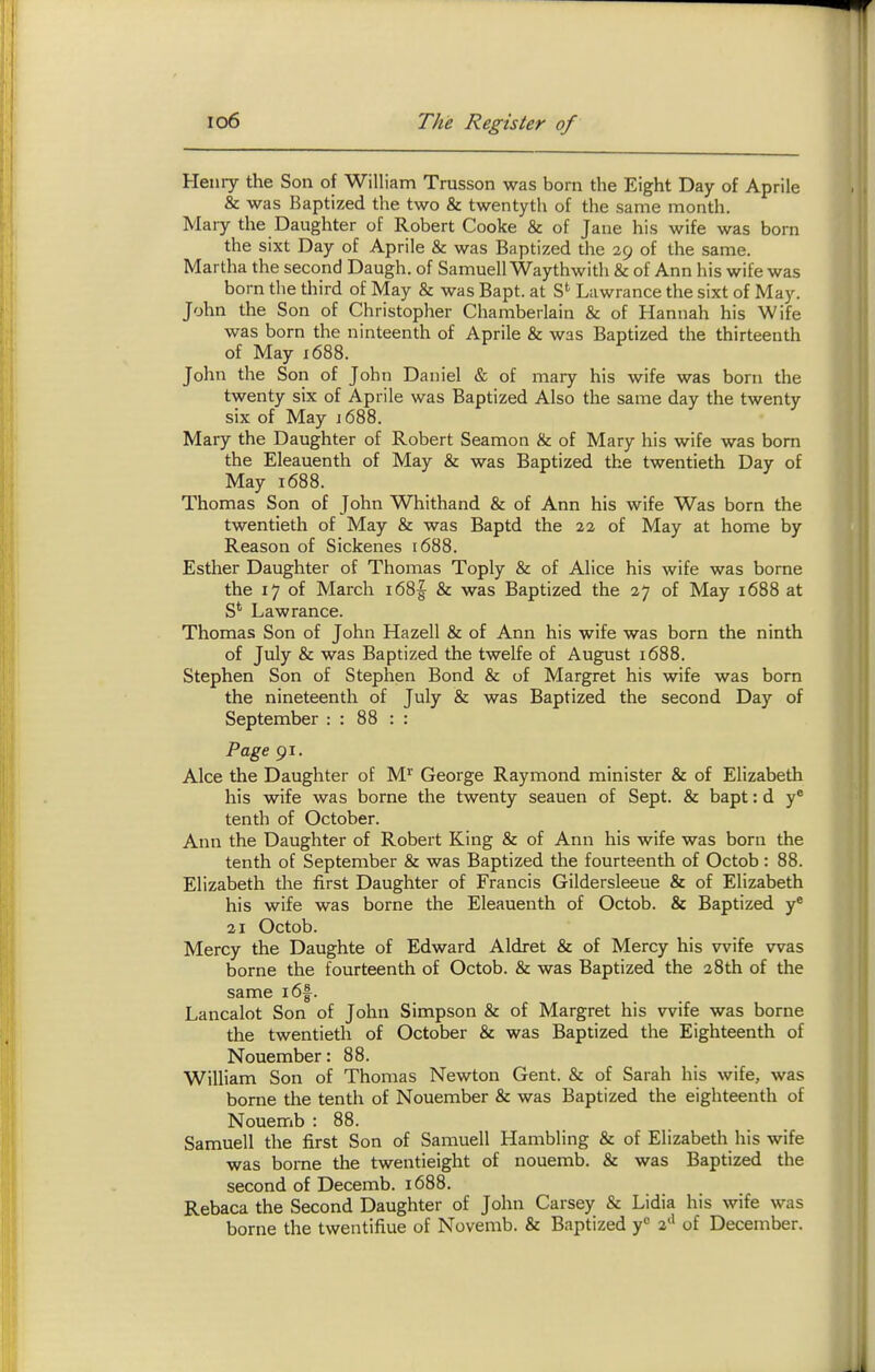 Henry the Son of William Trusson was born the Eight Day of Aprile & was Baptized the two & twentyth of the same month. Mary the Daughter of Robert Cooke & of Jane his wife was born the sixt Day of Aprile & was Baptized the 39 of the same. Martha the second Daugh. of Samuell Waythwith & of Ann his wife was born the third of May & was Bapt. at Lawrance the sixt of May. John the Son of Christopher Chamberlain & of Hannah his Wife was born the ninteenth of Aprile & was Baptized the thirteenth of May x688. John the Son of John Daniel & of mary his wife was born the twenty six of Aprile was Baptized Also the same day the twenty six of May 1688. Mary the Daughter of Robert Seamon & of Mary his wife was born the Eleauenth of May & was Baptized the twentieth Day of May 1688. Thomas Son of John Whithand & of Ann his wife Was born the twentieth of May & was Baptd the 22 of May at home by Reason of Sickenes 1688. Esther Daughter of Thomas Toply & of Alice his wife was borne the 17 of March i68| & was Baptized the 27 of May 1688 at S' Lawrance. Thomas Son of John Hazell & of Ann his wife was born the ninth of July & was Baptized the twelfe of August 1688. Stephen Son of Stephen Bond & of Margret his wife was born the nineteenth of July & was Baptized the second Day of September : : 88 : : Page 91. Alee the Daughter of M*' George Raymond minister & of Elizabeth his wife was borne the twenty seauen of Sept. & bapt: d y® tenth of October. Ann the Daughter of Robert King & of Ann his wife was born the tenth of September & was Baptized the fourteenth of Octob: 88. Elizabeth the first Daughter of Francis Gildersleeue & of Elizabeth his wife was borne the Eleauenth of Octob. & Baptized y® 21 Octob. Mercy the Daughte of Edward Aldret & of Mercy his wife was borne the fourteenth of Octob. & was Baptized the 28th of the same i6f. Lancalot Son of John Simpson & of Margret his wife was borne the twentieth of October & was Baptized the Eighteenth of Nouember: 88. William Son of Thomas Newton Gent. & of Sarah his wife, was borne the tenth of Nouember & was Baptized the eighteenth of Nouemb : 88. Samuell the first Son of Samuell Hambling & of Elizabeth his wife was borne the twentieight of nouemb. & was Baptized the second of Decemb. 1688. Rebaca the Second Daughter of John Carsey & Lidia his wife was borne the twentifiue of Novemb. & Baptized y<= 2'' of December.