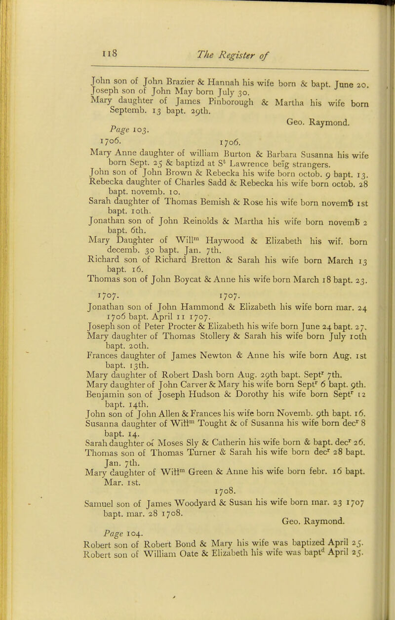 John son of John Brazier & Hannah his wife born & bapt. June 20 Joseph son of John May born July 30. Mary daughter of James Pinborough & Martha his wife born Septemb. 13 bapt. apth. Geo. Raymond. Page 103. 1706. 1706. Mary Anne daughter of william Burton & Barbara Susanna his wife born Sept. 35 & baptizd at S*^ Lawrence beTg strangers. John son of John Brown & Rebecka his wife born octob. 9 bapt. 13. Rebecka daughter of Charles Sadd & Rebecka his wife born octob. 28 bapt. novemb. 10. Sarah daughter of Thomas Bemish & Rose his wife born novemfe ist bapt. loth. Jonathan son of John Reinolds & Martha his wife born novemfe 2 bapt. 6th. Mary Daughter of Will' Haywood & Elizabeth his wif. born decemb. 30 bapt. Jan. 7th. Richard son of Richard Bretton & Sarah his wife born March 13 bapt. 16. Thomas son of John Boycat & Anne his wife born March 18 bapt. 23. 1707. 1707. Jonathan son of John Hammond & Elizabeth his wife bom mar. 24 1706 bapt. April 11 1707. Joseph son of Peter Procter & Elizabeth his wife born June 24 bapt. 27. Mary daughter of Thomas Stollery & Sarah his wife born July loth bapt. 20th. Frances daughter of James Newton & Anne his wife born Aug. ist bapt. 13th. Mary daughter of Robert Dash born Aug. 29th bapt. Sept' 7th. Mary daughter of John Carver & Mary his wife born Sept^ 6 bapt. 9th. Benjamin son of Joseph Hudson & Dorothy his wife born Sepf 12 bapt. 14th. John son of John Allen & Frances his wife born Novemb. 9th bapt. 16. Susanna daughter of Wiit^ Tought & of Susanna his wife bom dec'' 8 bapt. 14. Sarah daughter of Moses Sly & Catherin his wife born & bapt. dec' 26. Thomas son of Thomas Turner & Sarah his wife born dec' 28 bapt. Jan. 7th. Mary daughter of Wiii' Green & Anne his wife born febr. 16 bapt. Mar. ist. 1708. Samuel son of James Woodyard & Susan his wife born mar. 23 1707 bapt. mar. 28 1708. Geo. Raymond. Page 104. Robert son of Robert Bond & Mary his wife was baptized April 2j. Robert son of William Gate & Elizabeth his wife was bapf^ April 25.